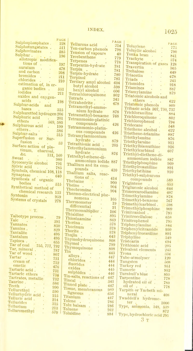 PAKE oulphophosphates. 228 Sulphotungstates . 511 Sulphovinates . 585 Sulphur ... 196 allotropie modifica- tions of . 197 auratum . 473 and carbon 208 bromides . 211 chlorides . 210 estimation of, in or-  ganic bodies . 5.31 iodides . . 211 oxides and oxygen- acids . . i98 Sulphur-acids and bases . . 315 Sulphuretted hydrogen 206 Sulphuric acid . 201 ethers . 669 585 Sulphurous acid . 199 ethers... 586 Sulphur-salts 315 Superfusion or Sur- fusion . . 33 Surface action of pla- tinum, charcoal, „ &c- ■ 131, 160 Sweat ... 980 Sycocerylic alcohol 791 Sylvic ncid . . 785 Symbols, chemical 108,118 Synaptase . . 640 Synthesis of organic bodies . . 515 synthetical method of chemical research 133 Syntonln . . 959 Systems of crystals 278 765, • T. Talbotype process Talc Tannat.es Tannins . Tantalite Tantalum Tapioca . Tar of coal Tar, mineral Tar of wood . Tartar . cream of emetic Tartaric add . Tartaric ethers Tartrates, metallic Taurine . Teeth . Tellnrethy] . TeUurhydric acid . Telluric acid . Tellnrides . , Tellurium IVIIuromethyl 79 391 830 829 495 495 655 777, 792 787 807 731 732 471) 731 734 732 586 990 690 215 214 315 213 570 •n 1, PAGE Tellurous acid . 214 Ten-carbon phenols 79s Tension of vapours 40 Terebenthene 779 Terpenes . . 773 Terpentin-hydrate 781 Tei'Pin ... 781 Terpin-hydrate . 780 Terpinol . . ?gi Tertiary amyl alcohol 604 butyl alcohol . 593 hexyl alcohol . 606 Tetracliloroquinone 802 Tetrads . . . 243 Tetrahedrite. . 473 Tetraraethyl-ammo- nium hydrate Tetrametliyl-benxene Tetrammonio-platinic compounds Tetrammonio-platin- ous compounds Tetramylammonium hydrate . Tetrathionic acid Tetrethylammonium hydrate . Tetrethyl-ethene-di- ammonium iodide 887 Thallium and its com- pounds . Thallium salts, reac tions of . Thebaine Theine . Theobromine Thermo-electrical phe nomena . Thermometer differential Thennomultiplier Thialdine Thiosinamine Thorina. . , Thorinum Thorite . Thujin . Jliymohydroquinone Thymol . Thymoquinone Tin alloys . chlorides fluorides oxides sulphides . ] T|n-salts, reactions of Ti ncal . Tinned plate .' 1 Issue, membranous ligneous ntanium Tolene . Toln balsam . Toluene Toluldlne 878 76S 426 426 879 205 876 410 414 900 904 904 105 19 21 106 89, Sell 378 378 878 643 808 799 808 443 447 111 411 445 416 ■147 341 417 989 656 417 786 786 762 884 Toluylene Toluylic alcohol Tonlca bean . Trachyte Transpiration of g Travertin Trehalose Triacetin Triads . Triamides Triamines Tri amyl amine Triatomic alcohols ethers Triatomic phenols Tribasic acids 307, Trichloraniline Trichloroquinone Trichlorophenol Tridecane Triethene alcohol . Triethene-trlaralne Triethylamine Triethylarsine Triethylbismuthine Triethylcarbinol . Triethyl-diethene-di ammonium iodide Triethylphosphine Triethylrosaniline Triethylstibine Methyl-sulphurous compounds . Trigintene Triglucosic alcohol Trimercurodiainine Trimethylamine . Trimethyl-benzene Trimethylcarbinol . Trimethylphosphine Ti initranisol . Trinitrocellulose . Trlnitrophenol Triphenylamine . Triphenylcltramldo Trlphenylrosanillne Triphyline Tristearln Trithionlc acid Trlvalont elements Trona Tube-atmolyser Tungsten Turkey red Tumeric Turnbull's blue Turpentine bydrated oil of . oil of . Turplth or Turbetli mi- neral , . 108 Twaddell's hydrome- ter . . . 100(1 Type, ammonia, 848, 689 872 Type, hydrochloric acid 296 :5 T I'A O K 77-> 790 841 374 ; 12S 365 649 678 243 918 S87 879 and 622 809 30, 737 884 802 794 548 622 £87 876 911 916 607 887 909 891 910 589 553 644 407 878 767 598 9119 793 658 79.5 884 930 891 349 69.) 2115 243 .134 120 508 951 962 866 77S 780 '8