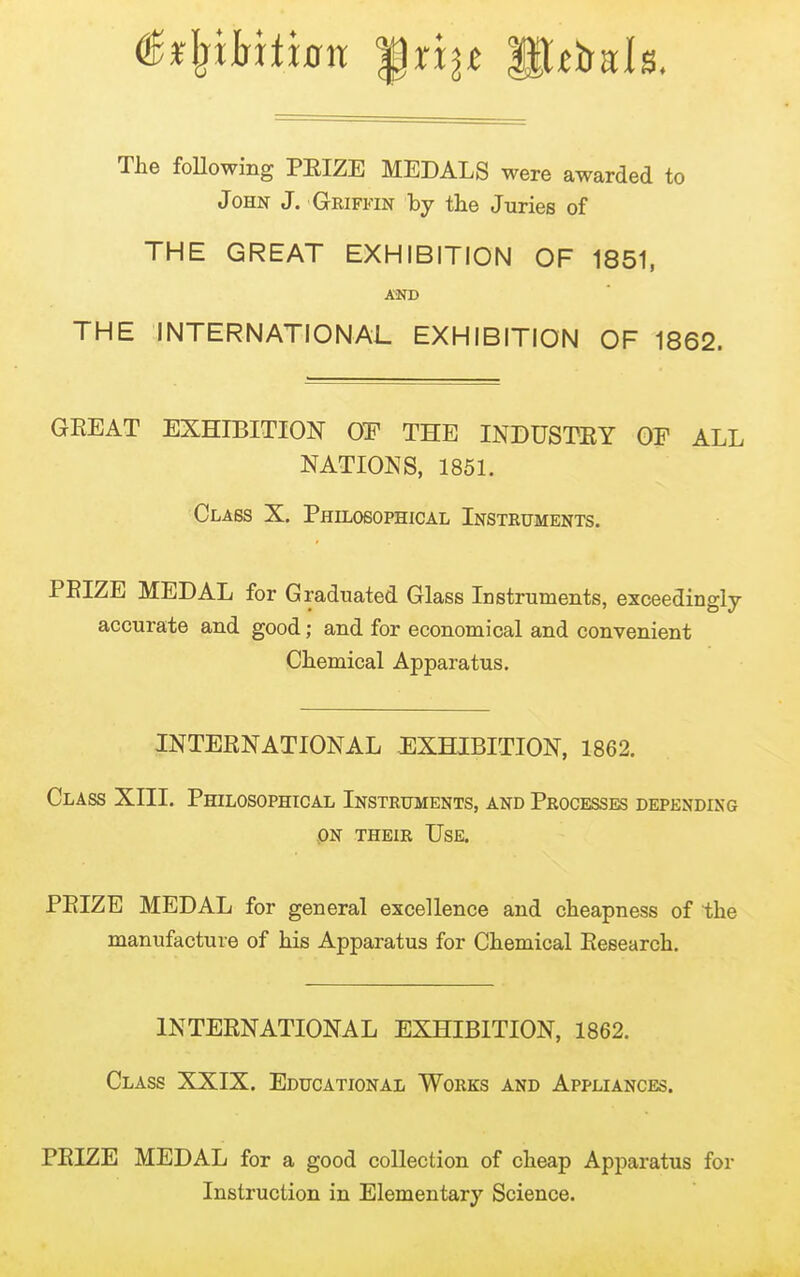 The foUowing PEIZE MEDALS were awarded to John J. Griffin by the Juries of THE GREAT EXHIBITION OF 1851, AiND THE INTERNATIONAL EXHIBITION OF 1862. GEEAT EXHIBITION OF THE INDUSTEY OE ALL NATIONS, 1851. Class X. Philosophical Instruments. PEIZE MEDAL for Graduated Glass Instruments, exceedingly accurate and good; and for economical and convenient Chemical Apparatus. INTEENATIONAL EXHIBITION, 1862. Class XIII. Philosophical Instruments, and Processes depending PN their Use. PEIZE MEDAL for general excellence and cheapness of the manufacture of his Apparatus for Chemical Eesearch. INTEENATIONAL EXHIBITION, 1862. Class XXIX. Educational Works and Appliances. PEIZE MEDAL for a good collection of cheap Apparatus for Instruction in Elementary Science.