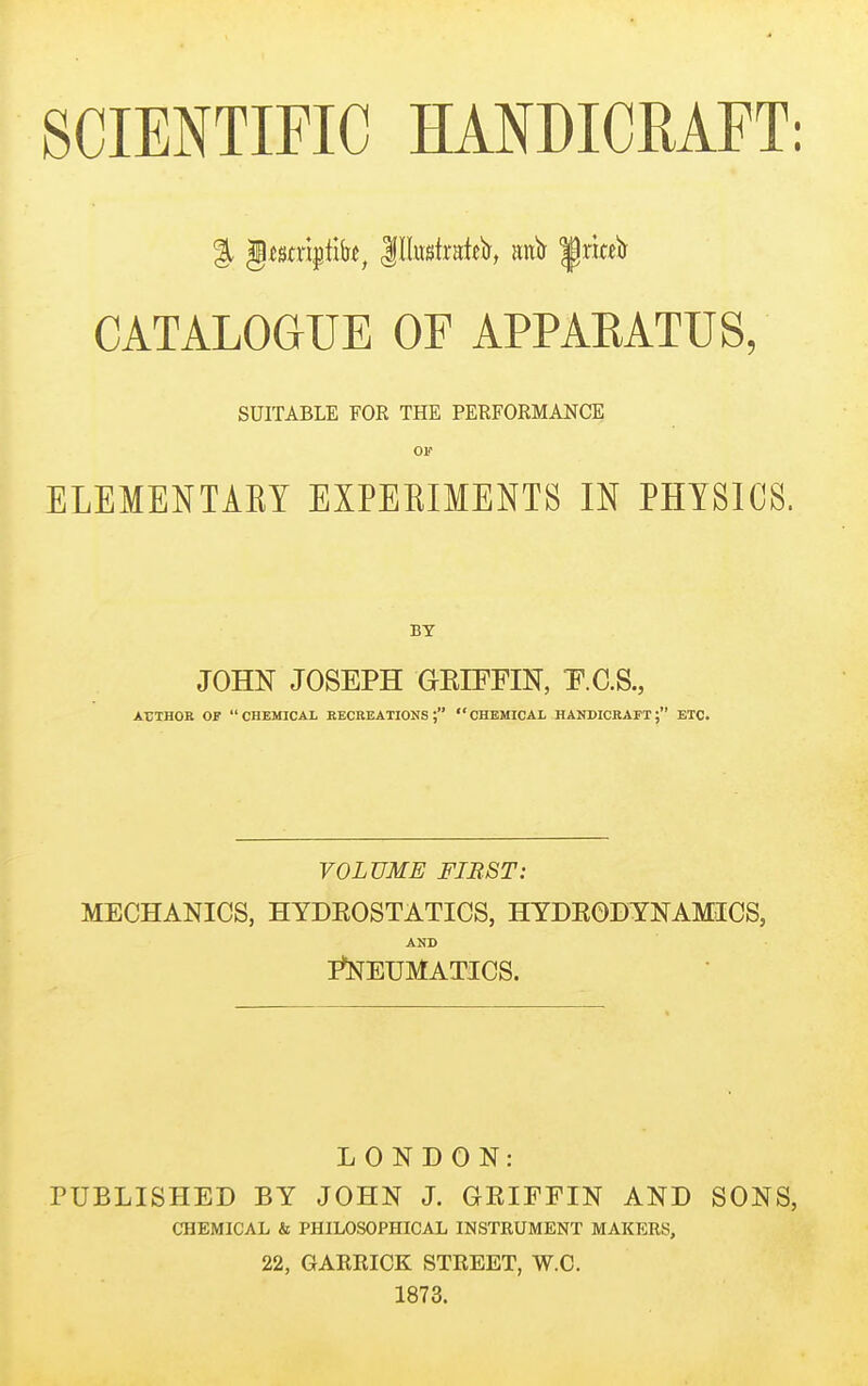 SCIENTIFIC HANDICRAFT: CATALOGUE OF APPAEATUS, SUITABLE FOR THE PERFORMANCE Olf ELEMENTARY EXPERIMENTS IN PHYSICS. BY JOHN JOSEPH GRIFFIN, T^.C.S., AriHOB OF CHEMICAL BECKEATIONS j CHEMICAL HANDICBAFT; ETC. VOLUME FIRST: MECHANICS, HYDEOSTATICS, HYDEODYNAMICS, AND PNEUMATICS. LONDON: rUBLISHED BY JOHN J. OEIFriN AND SONS, CHEMICAL & PHILOSOPHICAL INSTRUMENT MAKERS, 22, GAERICK STREET, W.C. 1873.