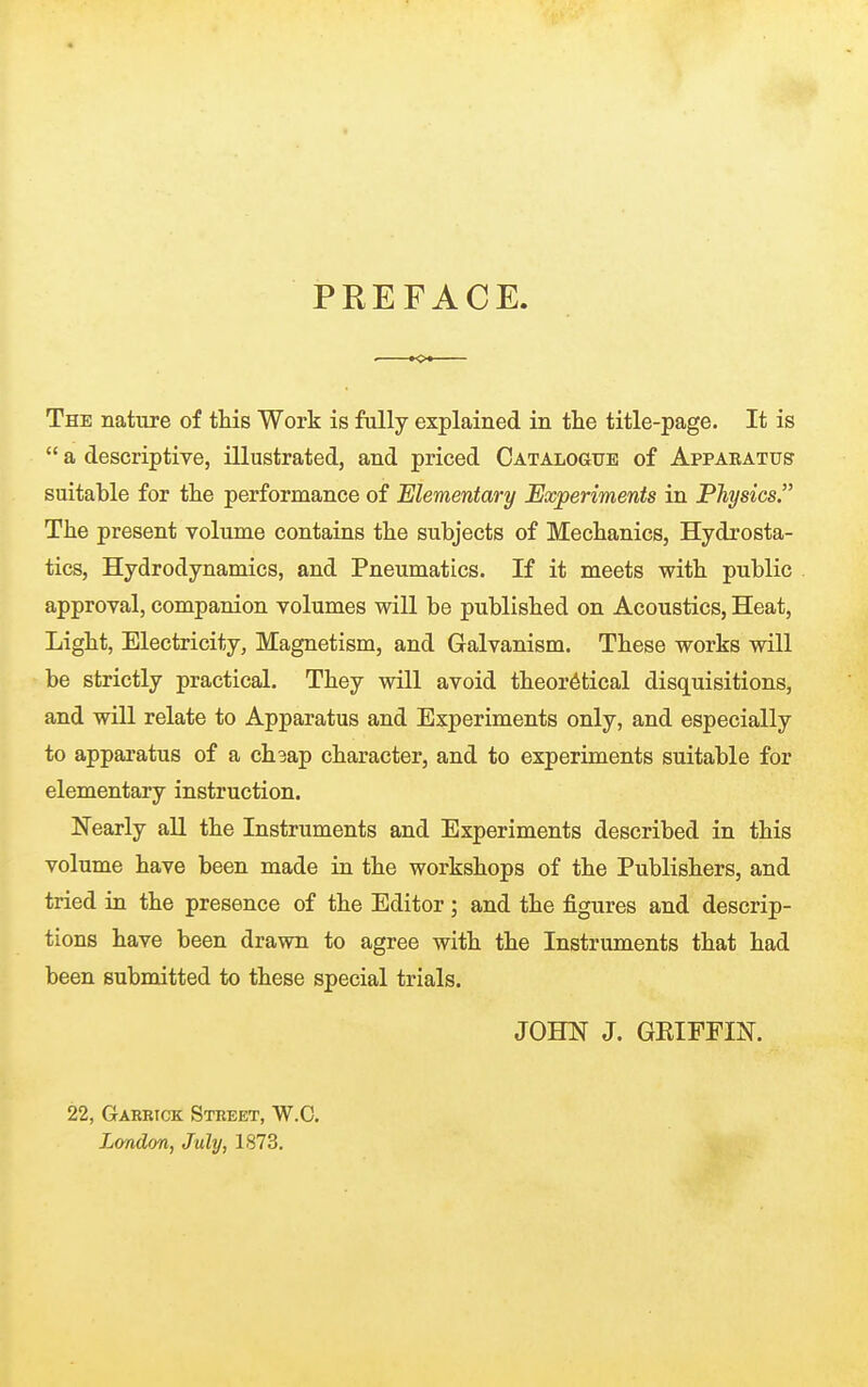 PREFACE. The nature of this Work is fully explained in the title-page. It is  a descriptive, illustrated, and priced Catalogue of Appaeatus suitable for the performance of Elementary Experiments in Physics. The present volume contains the subjects of Mechanics, Hydrosta- tics, Hydrodynamics, and Pneumatics. If it meets with public approval, companion volumes will be published on Acoustics, Heat, Light, Electricity, Magnetism, and Galvanism. These works will be strictly practical. They will avoid theoretical disquisitions, and will relate to Apparatus and Experiments only, and especially to apparatus of a ch3ap character, and to experiments suitable for elementary instruction. Nearly all the Instruments and Experiments described in this volume have been made in the workshops of the Publishers, and tried in the presence of the Editor; and the figures and descrip- tions have been drawn to agree with the Instruments that had been submitted to these special trials. JOHN J. GRIFFIN. 22, Gaebick Street, W.C.