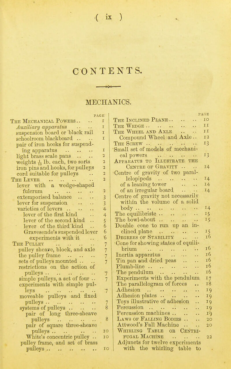 ( ) CONTENTS. MECHANICS. PAGE The Mechanioai Powers .. .. i Auxiliary apparatus ■■ ■■ i suspension board or black rail i schoolroom blackboard .. .. i pair of iron hooks for suspend- ing apparatus i light brass scale pans .. .. 2 weights lb. each, two sorts 2 iron pins and hooks, for pulleys 2 cord suitable for pulleys .. 2 The Levee . • 2 lever with a wedge-shaped fulcrum 2 extemporised balance .. -. 3 lever for suspension .. .. 3 varieties of levers 4 lever of the first kind .. 4 lever of the second kind .. 5 lever of the third kind .. 6 Gravesende's suspended lever 6 experiments with it .. 6 The PtTLLEY 7 pulley sheave, block, and axle 7 the pulley frame 7 sets of pulleys mounted .. .. 7 restrictions on the action of pulleys 7 simple pulleys, a set of four .. 7 experiments with simple pul- leys 7 moveable pulleys and fixed puUeys 7 systems of pulleys 8 pair of long three-sheave pulleys 8 pair of square three-sheave pulleys .. .. .. .. 10 White's concentric pulley .. 10 pulley frame, and set of brass pulleys 10 PAGE The Inclined Plane 10 The Wedge 11 The Wheel and Axle .. . • 11 Compound Wheel: and Axle.. 12 The Screw .. •• 13 Small set of models of mechani- cal powers 13 Apparatus to Illustrate the Centre OP Gravity .. .. 14 Centre of gravity of two paral- lelepipeds 14 of a leaning tower .. .. 14 of an irregular board .. ■ • 14 Centre of gravity not necessarily within the volume of a solid body 14 The equilibriste 15 The bowl-about .. 15 Double cone to run up an in- clined plane 15 Degrees OF Stability .. .. 16 Cone for showing states of equili- brium 16 Inertia apparatus 16 Tin pan and dried peas .. .. 16 Plumb-line 16 The pendulum 16 Experiments with the pendulum 17 The parallelogram of forces .. 18 Adhesion 19 Adhesion plates 19 Toys illustrative of adhesion .. 19 Percussion 19 Percussion machines 19 Laws op Falling Bodies .. .. 20 Attwood's Fall Machine .. .. 20 Whirling Table or Centri- fugal Machine 22 Adjuncts for twelve experiments with the whirling table to