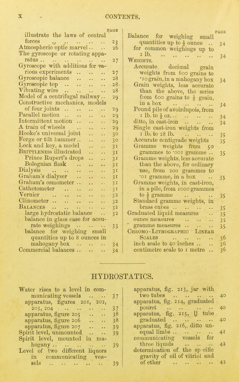 PAGE illustrate the laws of central forces 23 Atmospheric optic marvel.. .. 26 The gyroscope or rotating appa- ratus 27 Gyroscope with additions for va- rious experiments 27 Gyroscopic balance 28 Gyroscopic top 28 Vibrating wire 28 Model of a centrifugal railway.. 29 Constructive mechanics, models of four joints 29 Parallel motion 29 Intermittent motion 29 A train of wheels 29 Hooke's universal joint .. .. 30 Forge or tilt hammer 30 Lock and key, a model .. .. 31 Beittleness illustrated .. .. 31 Prince Rupert's di-ops .. .. 31 Bolognian flask 31 Dialysis 31 Graham's dialyser 31 Graham's osmometer 31 Cathetometer 31 Vernier 32 Clinometer 32 Balances 32 large hydrostatic balance .. 32 balance in glass case for accu- rate weighings 33 balance for weighing small quantities up to 8 ounces in mahogany box 34 Commercial balances 34 Water rises to a level in com- municating vessels .. .. 37 apparatus, figures 201, 202, 203, 204 37 apparatus, figure 205 .. .. 38 apparatus, figure 206 .. .. 38 apparatus, figure 207 .. ,. 39 Spirit level, unmounted .. .• 39 Spirit level, mounted in ma- hogany 39 Level of two different liquors in communicating ves- Bels 39 Balance for weighing small quantities up to § ounce .. 34 for common weighings up to 2 lb. .. 34 Weights. Accurate decimal grain weights from 600 grains to •10grain,in a mahogany box 34 Grain weights, less accurate than the above, the series from 600 grains to ^ grain, in a box 34 Pound pile of avoirdupois, from I lb. to J oz 34 ditto, in cast-iron 34 Single cast-iron weights from I lb. to 28 lb 35 Accurate centigrade weights 35 Gramme weights from 50 grammes to ooi gramme .. 35 Gramme weights, less accurate than the above, for ordinary use, from 200 grammes to •01 gramme, in a box .. 35 Gramme weights, in cast-iron, in a pile, from 1000 grammes to J gramme 35 Standard gramme weights, in brass cubes 35 Graduated liquid measures .. 35 ounce measures 35 gramme measures 35 Chkomo-LithogbaphiC Linear Scales 36 inch scale to 40 inches .. .. 36 centimetre scale to i metre .. 36 apparatus, fig. 213, jar with two tubes 40 apparatus, fig 214, graduated pouret .. .. .. ..40 apparatus, fig. 215, (j tube graduated 40 apparatus, fig. 216,. ditto un- equal limbs 41 communicating vessels for three liquids 42 determination of the sp cific gravity of oil of vitriol and of ether 42 HYDEOSTATICS.