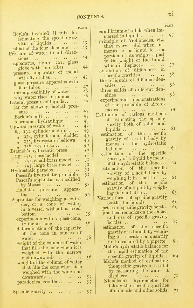 PAGE Boyle's inverted U tube for estimating the specific gra- vities of liquids 43 phial of the four elements .. 43 Pressure of water in all direc- tions 44 apparatus, figure 221, glass globe with four tubes .. 44 pressure apparatus of metal ■with five tubes .. • • _ ■ • 45 glass pressure apparatus with four tubes. 47 incompressibility of water .. 46 ■why water rises in pumps .. 46 Lateral pressure of liquids.. .. 47 jar for showing lateral pres- sure 47 Barker's mill 47 tourniquet hydi-aulique .. .. 48 Upward pressure of water.. .. 48 fig. 231, cylinder and disk -. 49 J, 234, cylinder and bladder 49 „ 235, hydrostatic bellows 49 „ 236, 237, ditto .. .. .. 50 Bramah's hydrostatic press .. 50 fig. 241, glass model .. •• 51 „ 242, small brass model .. 51 „ 243, large brass model .. 52 Hydrostatic paradox 52 Pascal's hydrostatic principle 52 Pascal's apparatus as modified by Masson ' 53 Haldat's pressure appara- tus .••54 Apparatus for weighing a cylin- der, or a cone of water, in a vessel without a fised bottom 55 experiments -with a glass cone, 10 inches long .. .. 56 determination of the capacity of the cone in ounces of water 5 ^ weight of the column of water that fills the cone when it is weighed with the narrow end downwards 5 ^ weight of the column of water that fills the cone when it is weighed with the wide end downwards 57 paradoxical results 57 PAGE Specific gravity 57 equilibrium of solids when im- mersed in liquid .. .. ■ • 5 7 principle of Archimedes, -viz. that every solid when im- mersed in a livpid loses a portion of its weight equal to the weight of the liquid which it displaces . • ; • 57 exhibition of differences in specific gravities 58 three liquids of different den- sities 58 three solids of different den- sities ■• 58 experimental demonstrations of the principle of Archi- medes 59 Exhibition of various methods of estimating the specific gravity both of solids and liquids • • 61 estimation of the specific gravity of a solid body by means of the hydrostatic balance ■ • 61 estimation of the specific gravity of a liquid by means of the hydrostatic balance.. 62 estimation of the specific gravity of a solid body by weighing it in a bottle _.. 62 estimation of the specific gravity of a liquid by weigh- ing it in a bottle .... .. 63 Various forms of specific gravity bottles for liquids .. . • 65 prices of specific gravity bottles 65 practical remarks on the choice and use of specific gravity bottles 67 estimation of the specific gravity of a liquid, by weigh- ing in a beaker a quantity first measured by a pipette 69 Mohr's hydrostatic balance for the rapid estimation of the specific gravity of liquids.. 69 Mohr's method of estimating the specific gravity of a solid by measuring the water it displaces 71 Nicholson's hydrometer for taking the specific gravities of minerals and other solids 72