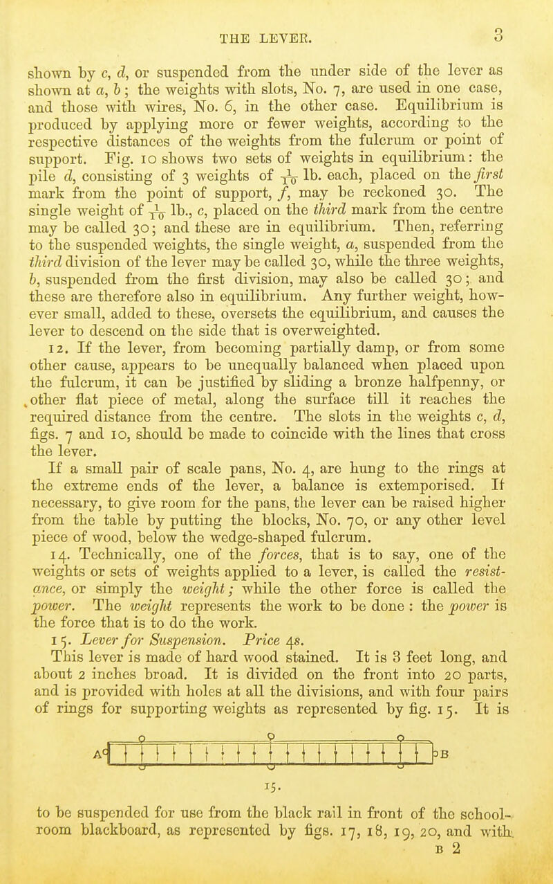 shown by c, d, or suspended from tlie under side of the lever as sliown at a,h; the weights with slots, No. 7, are used in one case, and those with wires, No. 6, in the other case. Equilibrium is produced by applying more or fewer weights, according to the respective distances of the weights from the fulcrum or point of support. Fig. 10 shows two sets of weights in equilibrium: the pile d, consisting of 3 weights of lb. each, placed on the fiist mark from the point of support, /, may be reckoned 30. The single weight of lb., c, placed on the third mark from the centre may be called 30; and these are in equilibrium. Then, referring to the suspended weights, the single weight, a, suspended from the third division of the lever maybe called 30, while the three weights, h, suspended from the first division, may also be called 30; and these are therefore also in equilibrium. Any further weight, how- ever small, added to these, oversets the equilibrium, and causes the lever to descend on the side that is overweighted. 12. If the lever, from becoming partially damp, or from some other cause, appears to be unequally balanced when placed upon the fulcrum, it can be justified by sliding a bronze halfpenny, or .other flat piece of metal, along the surface till it reaches the required distance from the centre. The slots in the weights c, d, figs. 7 and 10, should be made to coincide with the lines that cross the lever. If a small pair of scale pans, No. 4, are hung to the rings at the extreme ends of the lever, a balance is extemporised. If necessary, to give room for the pans, the lever can be raised higher from the table by putting the blocks, No. 70, or any other level piece of wood, below the wedge-shaped fulcrum. 14. Technically, one of the forces, that is to say, one of the weights or sets of weights applied to a lever, is called the resist- ance, or simply the weight; while the other force is called the poioer. The weight represents the work to be done : the power is the force that is to do the work. 15. Lever for Suspension. Price/\s. This lever is made of hard wood stained. It is 3 feet long, and about 2 inches broad. It is divided on the front into 20 parts, and is provided with holes at all the divisions, and with four pairs of rings for supporting weights as represented by fig. 15. It is AfTTni!! 111 HI I n M ■o- 15- OB to be suspended for use from the black rail in front of the school- room blackboard, as represented by figs. 17, i8, 19, 20, and with B 2