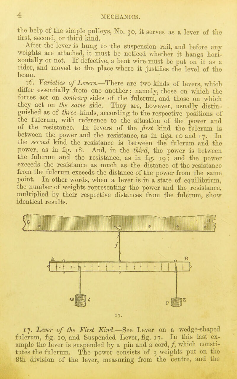 tlio help of tlie simple pulleys, No. 30, it serves as a lever of the lirst, second, or third kind. After the lever is hung to the suspension rail, and before any weights are attached, it must be noticed whether it hangs hori- zontally or not. If defective, a bent wire must be put on it as a rider, and moved to the place where it justifies the level of the beam. 16. Varieties of Levers.—There are two kinds of levers, which differ essentially from one another; namely, those on which the forces act on contrary sides of the fulcrum, and those on which they act on the same side. They are, however, usually distin- guished as of three kinds, according to the respective positions of the fulcrum, with reference to the situation of the power and of the resistance. In levers of the first kind the fulcrum is between the power and the resistance, as in figs. 10 and 17. In the second kind the resistance is between the fulcrum and the power, as in fig. 18. And, in the third, the power is between the fulcrum and the resistance, as in fig. 19; and the power exceeds the resistance as much as the distance of the resistance from the fulcrum exceeds the distance of the power from the same point. In other words, when a lever is in a state of equilibrium, the number of weights representing the power and the resistance, multiplied by their respective distances from the fulcrum, show identical results. 1 / 1 1 1 t 1 ' i I ll 17- 17. Lever of the First Kind.—See Lever on a wedge-shaped fulcrum, fig. 10, and Suspended Lever, fig. 17. In this last ex- ample the lever is suspended by a pin and a cord, /, which consti- tutes the fulcrum. The power consists of 3 weights put on the 8 th division of the lever, measuring from the centre, and the