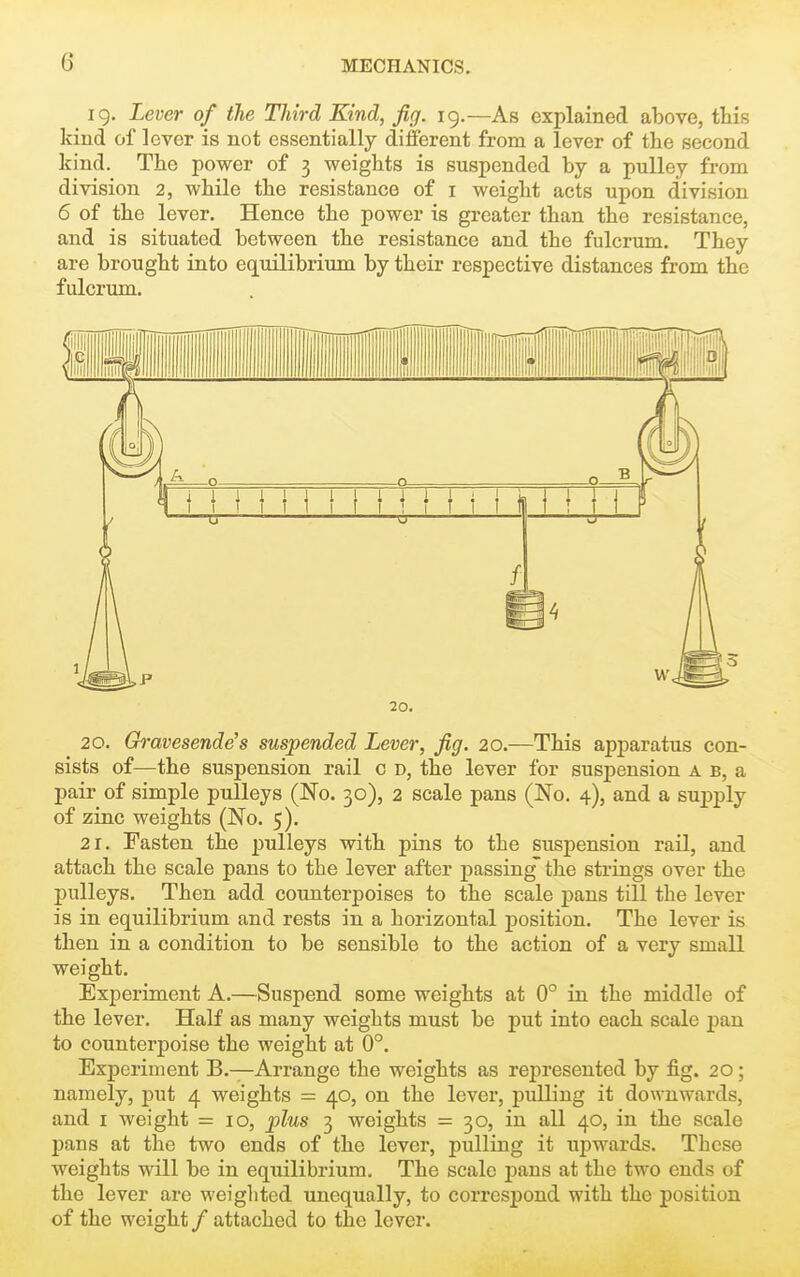 ig. Lever of the Third Kind, fig. 19.—As explained above, ttis kind of lever is not essentially different from a lever of the second kind. The power of 3 weights is suspended by a pulley from division 2, while the resistance of i weight acts upon division 6 of the lever. Hence the power is greater than the resistance, and is situated between the resistance and the fulcrum. They are brought into equilibrium by their respective distances from the fulcrum. 20. 20. Gravesende's suspended Lever, fig. 20.—This apparatus con- sists of—the suspension rail 0 d, the lever for suspension a b, a pair of simple pulleys (No. 30), 2 scale pans (No. 4), and a supply of zinc weights (No. 5). 21, Fasten the pulleys with pins to the suspension rail, and attach the scale pans to the lever after passing' the strings over the pulleys. Then add counterpoises to the scale pans till the lever is in equilibrium and rests in a horizontal position. The lever is then in a condition to be sensible to the action of a very small weight. Experiment A,—Suspend some weights at 0° in the middle of the lever. Half as many weights must be put into each scale pan to counterpoise the weight at 0°. Experiment B.—Arrange the weights as represented by fig. 20; namely, put 4 weights = 40, on the lever, pulling it downwards, and I weight =10, plus 3 weights = 30, in all 40, in the scale pans at the two ends of the lever, pulling it upwards. These weights will be in equilibrium. The scale pans at the two ends of the lever are weighted unequally, to correspond with the position of the weight / attached to the lever.