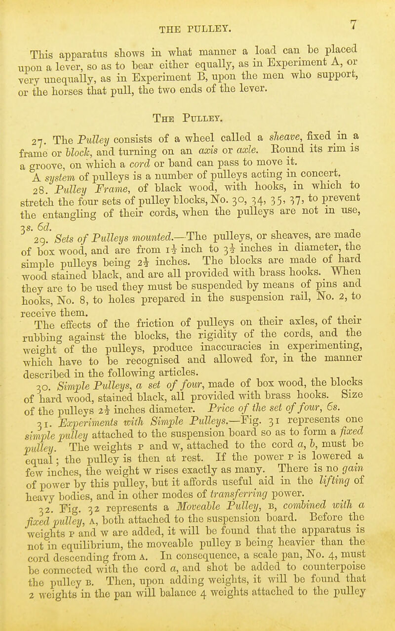 THs apparatus shows in what manner a load can be placed upon a lever, so as to bear eitber equally, as in Experiment A, or very unequally, as in Experiment B, upon tbe men who support, or the horses that pull, the two ends of the lever. The Pulley. 27. The Pulley consists of a wheel called a sTieave, fixed in a frame or hloch, and turning on an axis or axle. Eound its rim is a groove, on which a cord or band can pass to move it, A system of pulleys is a number of pulleys acting in concert. 28 Pulley Frame, of black wood, with hooks, m which to stretch the four sets of pulley blocks, No. 30, 34, 35, 37, to prevent the entangling of their cords, when the pulleys are not m use, ^^'20.' Sets of Pulleys mounted.—Ih-Q pulleys, or sheaves, are made of box wood, and are from inch to 3* inches in diameter, the simple pulleys being 2* inches. The blocks are made of hard wood stained black, and are all provided with brass hooks. _ When they are to be used they must be suspended by means of pms and hooks, No. 8, to holes prepared in the suspension rail. No. 2, to receive them. „ „ • ^ n ■ The effects of the friction of pulleys on their axles, ot their rubbing against the blocks, the rigidity of the cords, and the weight of the pulleys, produce inaccuracies in experimenting, which have to be recognised and allowed for, in the manner described in the following articles. 30. Simple Pulleys, a set of four, made of box wood, the blocks of hard wood, stained black, all provided with brass hooks. Size of the pulleys inches diameter. Price of the set of four, 6s. 31. Experiments toith Simple Pulleys.—Fig. 31 represents one simple pulley attached to the suspension board so as to form a fixed pulley The weights p and w, attached to the cord a, h, must be equal'; the pulley is then at rest. If the power p is lowered & few inches, the weight w rises exactly as many. There is no gam of power by this pulley, but it affords useful _ aid in the lifting of heavy bodies, and in other modes of transferring power. _ 32. Fig. 32 represents a Moveable Pulley, b, combined with a fixed pulley, A, both attached to the suspension board. Before the weit^hts p and w are added, it will be found that the apparatus is notln equilibrium, the moveable pulley b being heavier than the cord descending from A. In consequence, a scale pan. No. 4, must be connected with the cord a, and shot be added to counterpoise the pulley b. Then, upon adding weights, it will be found that 2 weights in the pan will balance 4 weights attached to the pulley