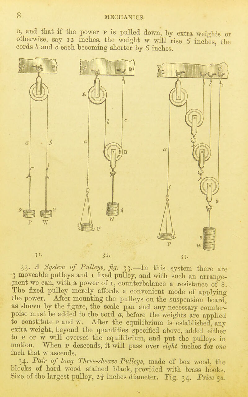 B, and tliat if tlie power p is pulled down, by extra weights or otherwise, say 12 inches, the weight w will rise 6 inches, the cords h and c each becoming shorter by 6 inches. ' 33. J. Sijstem of Pulleys, fig. 33.—In this system there are 3 moveable pulleys and i fixed pulley, and with such an arrange- ment we can, with a power of i, counterbalance a resistance of 8. The fixed pulley merely affords a convenient mode of applying the power. After mounting the pulleys on the suspension board, as shown by the figure, the scale pan and any necessary counter- poise must be added to the cord a, before the weights arc applied to constitute p and w. After the equilibrium is established, any extra weight, beyond the quantities specified above, added either to p or w will overset the equilibrium, and put the pulleys in motion. When p descends, it will pass over eigJit inches for one inch that w ascends. 34. Pair of long TJiree-sJieave Pulleys, made of box wood, the blocks of hard wood stained black, provided with brass hooks. Size of the largest pulley, 2^ inches diameter. Fig. 34. Price 5s.