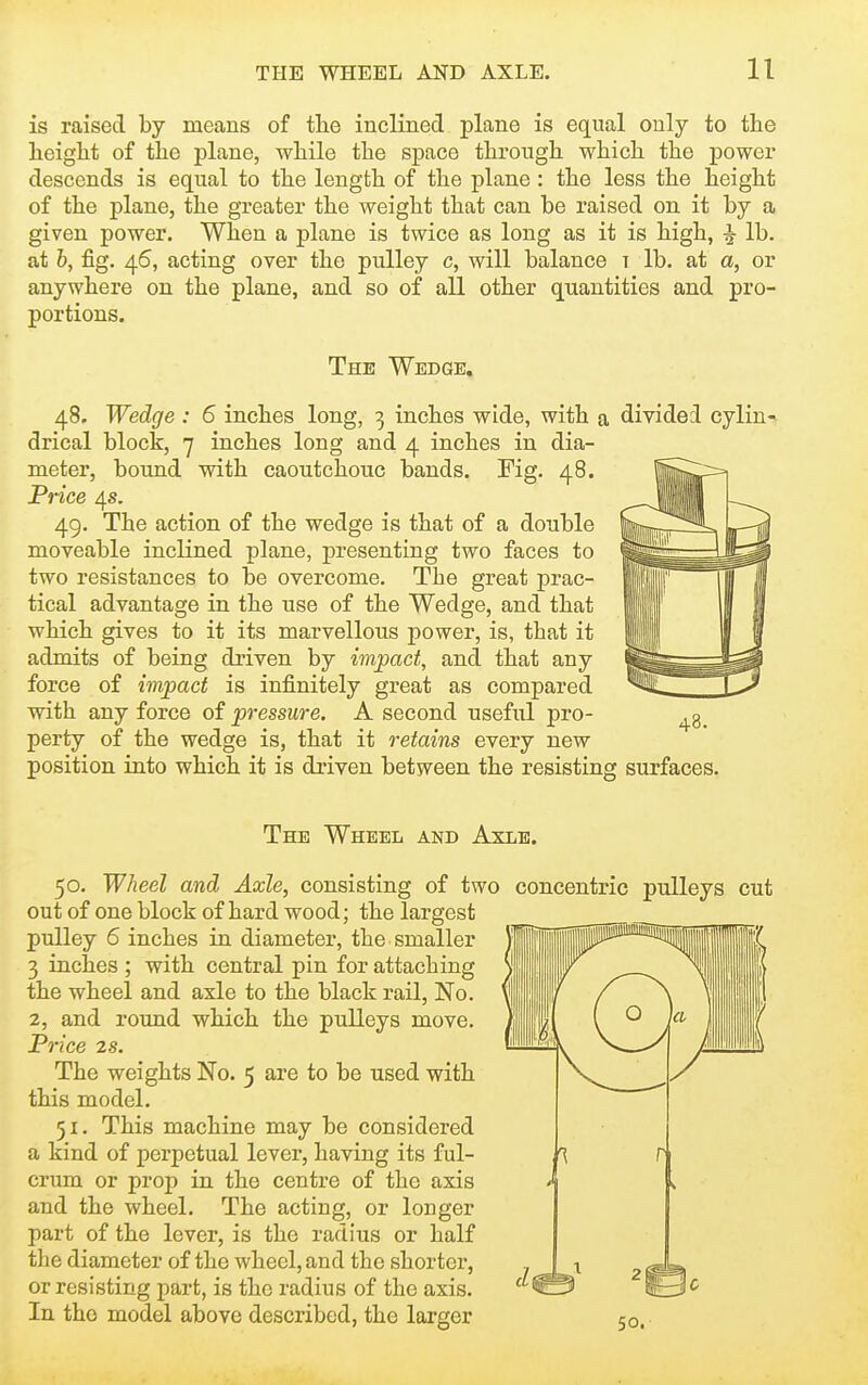 is raised by means of the inclined plane is equal only to the height of the plane, while the space through which the power descends is equal to the length of the plane : the less the height of the plane, the greater the weight that can be raised on it by a given power. When a plane is twice as long as it is high, ^ lb. at h, fig. 46, acting over the pulley c, will balance t lb. at a, or anywhere on the plane, and so of all other quantities and pro- portions. The Wedge. 48, Wedge : 6 inches long, 3 inches wide, with a divided cylin- drical block, 7 inches long and 4 inches in dia- meter, bound with caoutchouc bands. Fig. 48. Price 4s. 49. The action of the wedge is that of a double moveable inclined plane, presenting two faces to two resistances to be overcome. The great prac- tical advantage in the use of the Wedge, and that which gives to it its marvellous power, is, that it admits of being driven by impact, and that any force of impact is infinitely great as compared with any force of pressure. A second useful pro- perty of the wedge is, that it retains every new position into which it is driven between the resisting surfaces. The Wheel and Axle. 50. Wheel and Axle, consisting of two concentric pulleys out of one block of hard wood; the largest pulley 6 inches in diameter, the smaller 3 inches ; with central pin for attaching the wheel and axle to the black rail, No. 2, and round which the pulleys move. Price 28. The weights No. 5 are to be used with this model. 51. This machine may be considered a kind of perpetual lever, having its ful- crum or prop in the centre of the axis and the wheel. The acting, or longer part of the lever, is the radius or half the diameter of the wheel, and the shorter, or resisting part, is the radius of the axis. In the model above described, the larger 50. cut