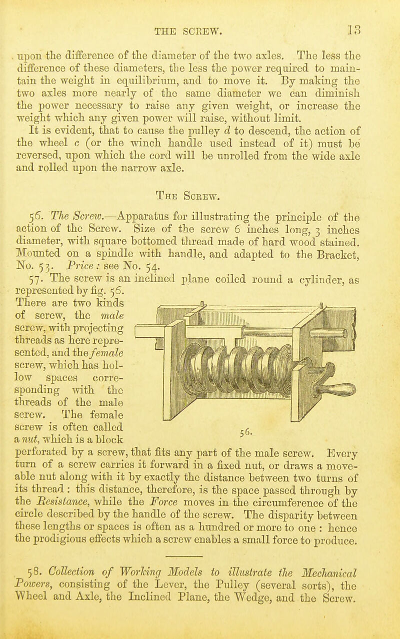 upon tlie difference of the diameter of tlie two axles. The less the difference of these diameters, the less the j)Ower required to main- tain the weight in equilibrium, and to move it. By making the two axles more nearly of the same diameter we can diminish the j)ower necessary to raise any given weight, or increase the weight which any given power will raise, without limit. It is evident, that to cause the pulley d to descend, the action of the wheel c (or the winch handle used instead of it) must be reversed, upon which the cord will be unrolled from the wide axle and rolled upon the narrow axle. The Screw. 56. Tlie Screio.—Apparatus for illustrating the principle of the action of the Screw. Size of the screw 6 inches long, 3 inches diameter, with square bottomed thread made of hard wood stained. Mounted on a spindle with handle, and adapted to the Bracket, No. 53. Price: see No. 54. 57. The screw is an inclined j)lane coiled round a cylinder, as represented by fig. 56. There are two kinds of screw, the male screw, with projecting ttreads as here repre- sented, and the female screw, which has hol- low spaces corre- sponding Avith the threads of the male screw. The female screw is often called a mit, which is a block perforated by a screw, that fits any part of the male screw. Every turn of a screw carries it forward in a fixed nut, or draws a move- able nut along with it by exactly the distance between two turns of its thread: this distance, therefore, is the space passed through by the Resistance, while the Force moves in the circumference of the circle described by the handle of the screw. The disparity between these lengths or spaces is often as a hundred or more to one : hence the prodigious effects which a screw enables a small force to produce. 58. Collection of Worldnrj Models to illustrate tlie Mechanical Poivers, consisting of the Lever, the Pulley (several sorts), the Wheel and Axle, the Inclined Plane, the Wedge, and the Screw.