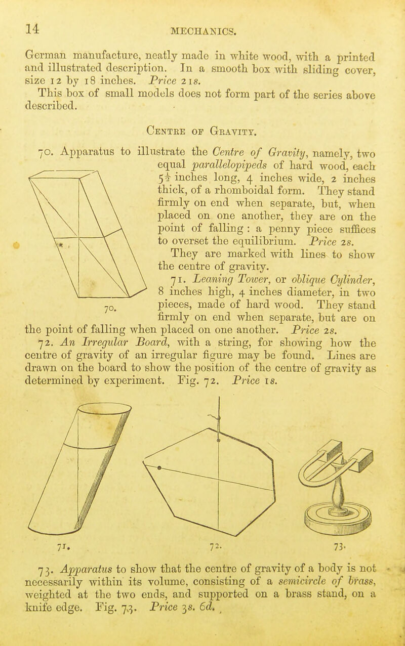German manufacture, neatly made in white wood, with a printed and illustrated description. In a smooth box with sliding cover, size 12 by i8 inches. Price 21s. This box of small models does not form part of the series above described. Centre of Gravity. 70. Apparatus to illustrate the Centre of Gravity, namely, two equal pai-allelopipeds of hard wood, each 5^ inches long, 4 inches wide, 2 inches thick, of a rhomboidal form. They stand firmly on end when separate, but, when placed, on one another, tbey are on the point of falling : a penny piece suffices to overset the equilibrium. Price 2s. They are marked with lines to show the centre of gravity. 71. Leaning Tower, or oblique Cylinder, 8 inches high, 4 inches diameter, in two pieces, made of hard wood. They stand firmly on end when separate, but are on the point of falling when placed on one another. Pi-ice 2s. 72. An Irregular Board, with a string, for showing how the centre of gravity of an irregular figure may be found. Lines are drawn on the board to show the position of the centre of gravity as determined by experiment. Fig. 72. Price is. 70. 72- 73- 73. Apparatus to show that the centre of gravity of a body is not necessarily within its volume, consisting of a semicircle of brass, weighted at the two ends, and supported on a brass stand, on a knife edge. Fig, 7,:}. Price 3 s. 6d, ^
