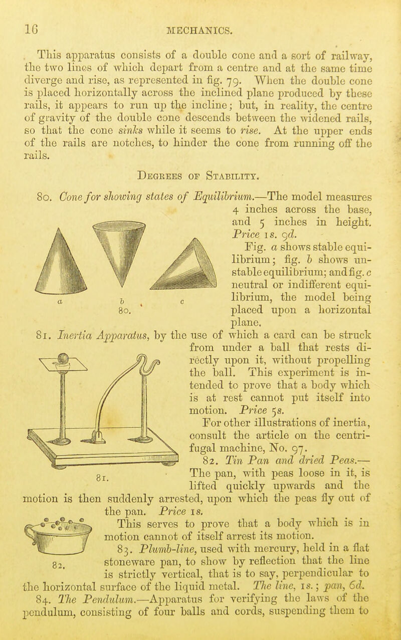 . This apparatus consists of a double cone and a sort of railway, tlie two lines of which depart from a centre and at the same time diverge and rise, as represented in fig. 79. When the double cone is placed horizontally across the inclined plane produced by these rails, it appears to run up the incline; but, in reality, the centre of gravity of the double cone descends between the widened rails, so that the cone sinhs while it seems to rise. At the upper ends of the rails are notches, to hinder the cone from running off the rails. Degrees of Stability. 80. Cone for showing states of Equilibrium.—The model measures 4 inches across the base, and 5 inches in height. Price IS. <^d. Fig. a shows stable equi- librium; fig. h shows un- stable equilibrium; and fig. c neutral or indifferent equi- librium, the model being placed upon a horizontal j)lane. 81. Inertia Apparatus, by the use of which a card can be struck from under a ball that rests di- rectly upon it, without propelling the ball. This experiment is in- tended to prove that a body which is at rest cannot put itself into motion. Price 5 s. For other illustrations of inertia, consult the article on the centri- fugal machine. No. 97. 82. Tin Pan and dried Peas.— The pan, with peas loose in it, is lifted quickly upwards and the motion is then suddenly arrested, upon which the peas fly out of the pan. Price is. This serves to prove that a body which is in motion cannot of itself arrest its motion. 83. Plumb-line, used with mercury, held in a flat stoneware pan, to show by reflection that the line is strictly vertical, that is to say, perpendicular to the horizontal surface of the liquid metal. Tlie line, is.; pan, 6d. 84. The Pendulum.—Apparatus for verifying the laws of the pendulum, consisting of four balls and cords, suspending them to