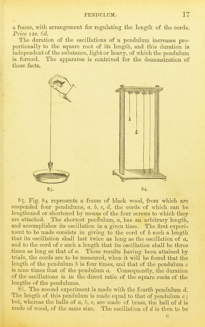 a frame, with arrangement for regulating tlie length of the cords. Price I2S. 6d. The duration of the oscillations of a pendulum increases pro- portionally to the square root of its length, and this duration is independent of the substance, light or heavy, of which the pendulum is formed. The apparatus is contrived for the demonstration of these facts. 83. 84. 85. Fig. 84 represents a frame of black wood, from which are suspended four pendulums, a, h, c, d, the cords of which can be lengthened or shortened by means of the four screws to which they are attached. The shortest pendulum, a, has an arbitrary length, and accomplishes its oscillation in a given time. The first experi- ment to be made consists in giving to the cord of h such a length that its oscillation shall last twice as long as the oscillation of a, and to the cord of c such a length that its oscillation shall be three times as long as that of a. These results having been attained by trials, the cords are to be measured, when it will be found that the length of the pendulum h is four times, and that of the pendulum c is nine times that of the pendulum a. Consequently, the duration of the oscillations is in the direct ratio of the square roots of the lengths of the pendulums. 86. The second experiment is made with the fourth pendulum d. The length of this pendulum is made equal to that of pendulum c ; but, whereas the balls of a, b, c, are made of brass, the ball of d is made of wood, of the same size. The oscillation of d is then to be c