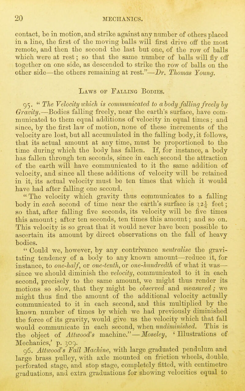 contact, be in motion, and strike against any number of others placed in a line, the first of the moving balls will first drive off the most remote, and then the second the last but one, of the row of balls which were at rest; so that the same number of balls will fly off together on one side, as descended to strike the row of balls on the other side—the others remaining at rest.—Br. Thomas Young. Laws of Falling Bodies. 95. The Velocity which is communicated to ahody falling freely hy Gravity.—Bodies falling freely, near the earth's surface, have com- municated to them equal additions of velocity in equal times; and since, by the first law of motion, none of these increments of the velocity are lost, but all accumulated in the falling body, it follows, that its actual amount at any time, must be proportioned to the time during which the body has fallen. If, for instance, a body has fallen through ten seconds, since in each second the attraction of the earth will have communicated to it the same addition of velocity, and since all these additions of velocity will be retained in it, its actual velocity must be ten times that which it woidd have had after falling one second. The velocity which gravity thus communicates to a falling body in each second of time near the earth's surface is 32^ feet; so that, after falling five seconds, its velocity will be five times this amount; after ten seconds, ten times this amount; and so on. This velocity is so great that it would never have been possible to ascertain its amount by direct observations on the fall of heavy bodies. Could we, however, by any contrivance neutralise the gravi- tating tendency of a body to any known amount—reduce it, for instance, to one-half, or one-tenth, or one-hundredth of what it was— since we should diminish the velocity, communicated to it in each second, precisely to the same amount, we might thus render its motions so slow, that they might be observed and measured; we might thus find the amount of the additional velocity actually communicated to it in each second, and this multiplied by the known number of times by which we had previously diminished the force of its gravity, would give us the velocity which that fall would communicate in each second, when undiminished. This is the object of Attwood's machine.—Moseley, 'Illustrations of Mechanics,' p. 309. 96. Attwood's Fall Machine, with large graduated pendulum and large brass pulley, with axle mounted on friction wheels, double, perforated stage, and stop stage, completely fitted, with centimetre graduations, and extra graduations for showing velocities equal to