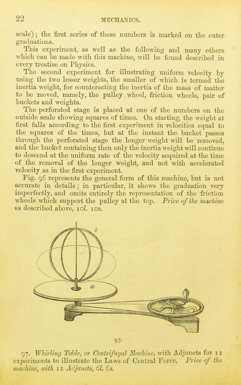 scale) ; the first series of these numbers is marked on the outer graduations. This experiment, as well as the following and many others which can be made with this machine, will be found described in every treatise on Physics. The second experiment for illustrating uniform velocity by using the two lesser weights, the smaller of which is termed the inertia weight, for counteracting the inertia of the mass of matter to be moved, namely, the pulley wheel, fi-iction wheels, pair of buckets and weights. The perforated stage is placed at one of the numbers on the outside scale showing squares of times. On starting, the weight at first falls according to the first experiment in velocities equal to the squares of the times, but at the instant the bucket passes through the perforated stage the longer weight will be removed, and the bucket containing then only the inertia weight will continue to descend at the uniform rate of the velocity acquired at the time of the removal of the longer weight, and not with accelerated velocity as in the first experiment. Fig. 96 represents the general form of this machine, but is not accurate in details; in particular, it shows the graduation very imperfectly, and omits entirely the representation of the friction wheels which support the pulley at the top. Price of the machine as described above, loZ. los. 97- 97. WJiirling Table, or Centrifugal Machine, with Adjuncts for 12 experiments to illustrate the Laws of Central Force. Price of the machine, loith 12 Adjuncts, 61. 6s.