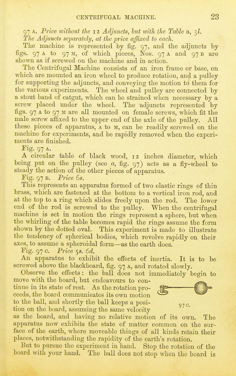 97 A. Price witlwut the 12 Adjuncts, hut witli iJie Table a, 3Z. The Adjuncts separately, at the price affixed to each. The macliine is represented by fig. 97, and the adjuncts by- figs. 97 A to 97 M, of which pieces, Nos. 97 a and 97 b are shown as if screwed on the machine and in action. The Centrifugal Machine consists of an iron frame or base, on which are mounted an iron wheel to produce rotation, and a pulley for suj)porting the adjuncts, and conveying the motion to them for the various experiments. The wheel and pulley are connected by a stout band of catgut, which can be strained when necessary by a screw placed under the wheel. The adjuncts represented by figs. 97 A to 97 M are all mounted on female screws, which fit the male screw affixed to the upper end of the axle of the pulley. All these pieces of apparatus, A to m, can be readily screwed on the machine for experiments, and be rapidly removed when the experi- ments are finished. Fig._97 A. A circular table of black wood, 12 inches diameter, which being put on the pulley (see a, fig. 97) acts as a fly-wheel to steady the action of the other pieces of apparatus. rig. 97 B. Price 6s. This represents an apparatus formed of two elastic rings of thin brass, which are fastened at the bottom to a vertical iron rod, and at the top to a ring which slides freely upon the rod. The lower end of the rod is screwed to the pulley. When the centrifugal machine is set in motion the rings represent a sphere, but when the whirling of the table becomes rapid the rings assume the form shown by the dotted oval. This experiment is made to illustrate the tendency of spherical bodies, which revolve rapidly on their axes, to assume a spheroidal form—as the earth does. Fig. 97 0. Price 5 s. 6d. An apparatus to exhibit the effects of inertia. It is to be screwed above the blackboard, fig. 97 a, and rotated slowly. Observe the effects: the laall does not immediately begin to move with the board, but endeavours to con- tinue in its state of rest. As the rotation pro- ^ ^^'^ ceeds, the board communicates its own motion to the ball, and shortly the ball keeps a posi- ^ tion on the board, assuming the same velocity as the board, and having no relative motion of its own. The apparatus now exhibits the state of matter common on the sur- face of the earth, where moveable things of all kinds retain their places, notwithstanding the rapidity of the earth's rotation. But to pursue the experiment in hand. Stop the rotation of the board with your hand. The ball does not stop when the board is