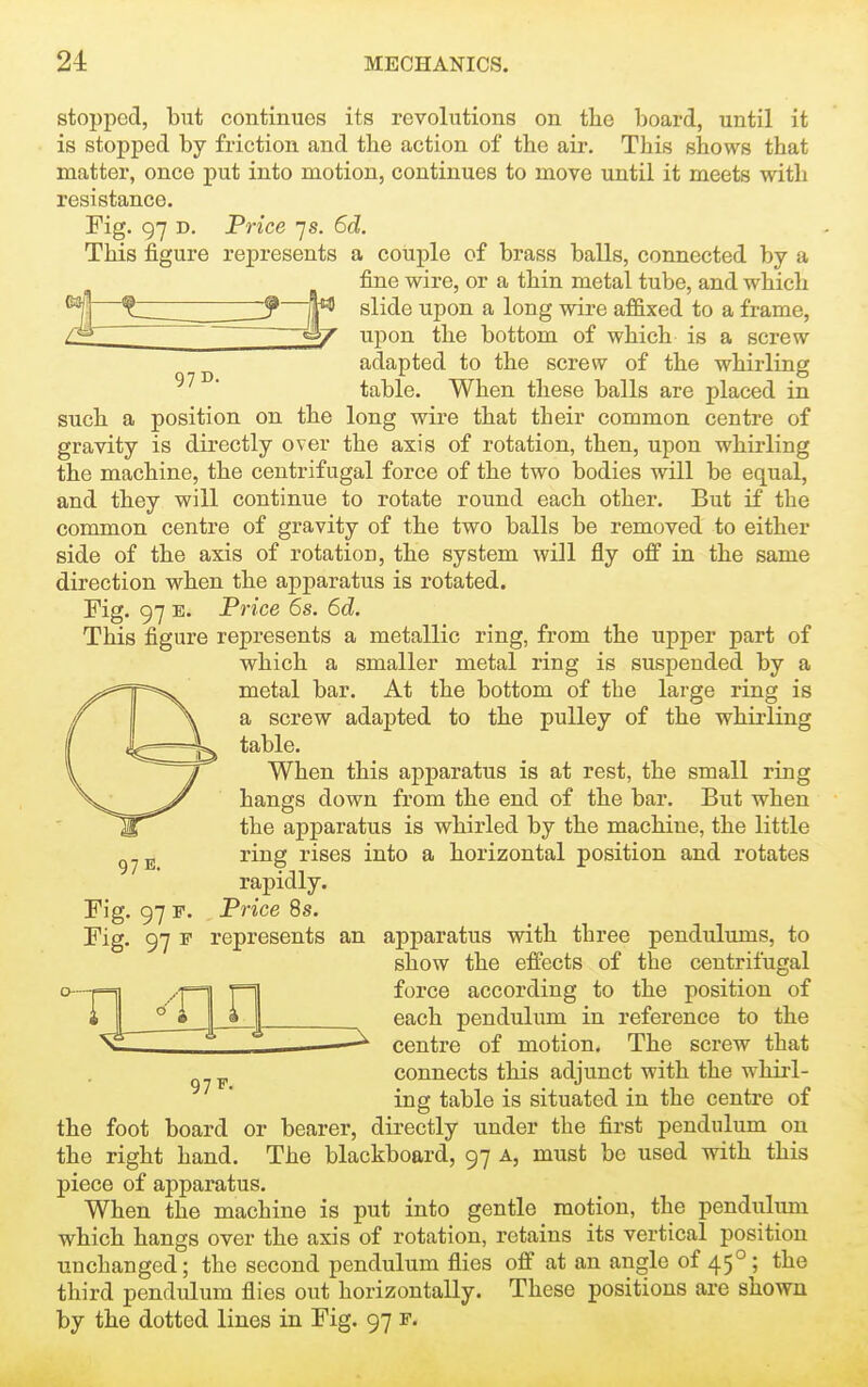 97 D. stopped, but continues its revolutions on the hoard, until it is stopped by friction and the action of the air. This shows that matter, once put into motion, continues to move until it meets with resistance. Fig. 97 D. P7-ice 7s. 6d. This figure represents a couple of brass balls, connected by a fine wire, or a thin metal tube, and which slide upon a long wii'e affixed to a frame, upon the bottom of which is a screw adapted to the screw of the whirling table. When these balls are placed in such a position on the long wire that their common centre of gravity is directly over the axis of rotation, then, upon whirling the machine, the centrifugal force of the two bodies will be equal, and they will continue to rotate round each other. But if the common centre of gravity of the two balls be removed to either side of the axis of rotation, the system will fly off in the same direction when the apparatus is rotated. Fig. 97 E. Price 6s. 6d. This figure represents a metallic ring, from the upper part of which a smaller metal ring is suspended by a metal bar. At the bottom of the large ring is a screw adapted to the pulley of the whirling table. When this apparatus is at rest, the small ring hangs down from the end of the bar. But when the apparatus is whirled by the machine, the little ring rises into a horizontal position and rotates 97 E. Fig. 97 F. Fig. rapidly. Price 8s. 97 F. 97 F represents an apparatus with three pendulums, to show the effects of the centrifugal force according to the position of each pendulum in reference to the ——--^ centre of motion. The screw that connects this adjunct with the whirl- ing table is situated in the centre of the foot board or bearer, directly under the first pendulum on the right hand. The blackboard, 97 a, must be used with this piece of apparatus. When the machine is put into gentle motion, the pendulum which hangs over the axis of rotation, retains its vertical position unchanged; the second pendulum flies off at an angle of 45°; the third pendulum flies out horizontally. These positions are shown by the dotted lines in Fig. 97 f.