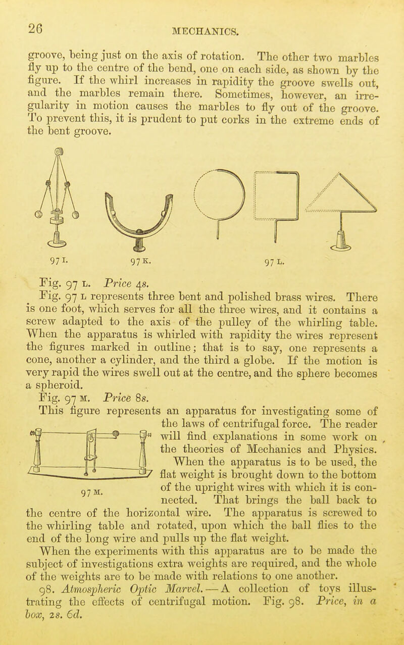 gi-oovo, being just on the axis of rotation. The other two marbles fly up to the centre of the bend, one on each side, as shomi by the figure. If the whirl increases in rapidity the groove swells out, and the marbles remain there. Sometimes, however, an irre- gularity in motion causes the marbles to fly out of the groove. To prevent this, it is prudent to put corks in the extreme ends of the bent groove. 97 K. 97 L. Fig. 97 L. Price 4s. Fig. 97 L represents three bent and polished brass wires. There is one foot, which serves for all the three wires, and it contains a screw adapted to the axis of the pulley of the whirling table. When the apparatus is whirled with rapidity the wires represent the figures marked in outline; that is to say, one represents a cone, another a cylinder, and the third a globe. If the motion is very rapid the wires swell out at the centre, and the sphere becomes a spheroid. Fig. 97 M. Price 8s. This figure represents an apparatus for investigating some of the laws of centrifugal force. The reader will find explanations in some work on the theories of Mechanics and Physics. When the apparatus is to be used, the flat weight is brought down to the bottom of the upright wires with which it is con- nected. That brings the ball back to the centre of the horizontal wire. The apparatus is screwed to the whirling table and rotated, upon which the ball flies to the end of the long wire and pulls up the flat weight. When the experiments with this apparatus are to be made the subject of investigations extra weights are required, and the whole of the weights are to be made with relations to one another. 98. Atmospheric Optic Marvel. — A collection of toys illus- trating the effects of centrifugal motion. Fig. 98. Price, in a box, 2s. 6d. 97 M.