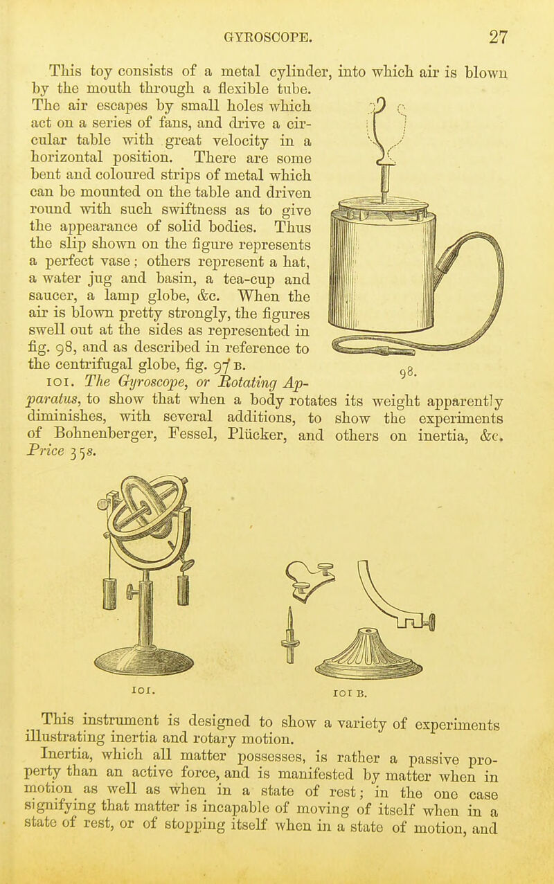 TMs toy consists of a metal cylinder, into whicli air is blown by the mouth through a flexible tube. The air escapes by small holes which act on a series of fans, and di'ive a cir- cular table with great velocity in a horizontal position. There are some bent and coloured strips of metal which can be mounted on the table and driven round with such swiftness as to give the appearance of solid bodies. Thus the slip shown on the figure represents a perfect vase; others represent a hat, a water jug and basin, a tea-cup and saucer, a lamp globe, &c. When the air is blown pretty strongly, the figures swell out at the sides as represented in fig. 98, and as described in reference to the centrifugal globe, fig. 9-/ b. loi. The Gyroscope, or Rotating Ap- paratus, to show that when a body rotates its weight apparently diminishes, with several additions, to show the experiments of Bohnenberger, Fessel, Pliicker, and others on inertia, &c. Frice 35 s. lOI. lOI B. This instrument is designed to show a variety of experiments illustrating inertia and rotary motion. Inertia, which all matter possesses, is rather a passive pro- perty than an active force, and is manifested by matter when in motion as well as when in a state of rest; in the one case signifying that matter is incapable of moving of itself when in a state of rest, or of stopping itself when in a state of motion, and