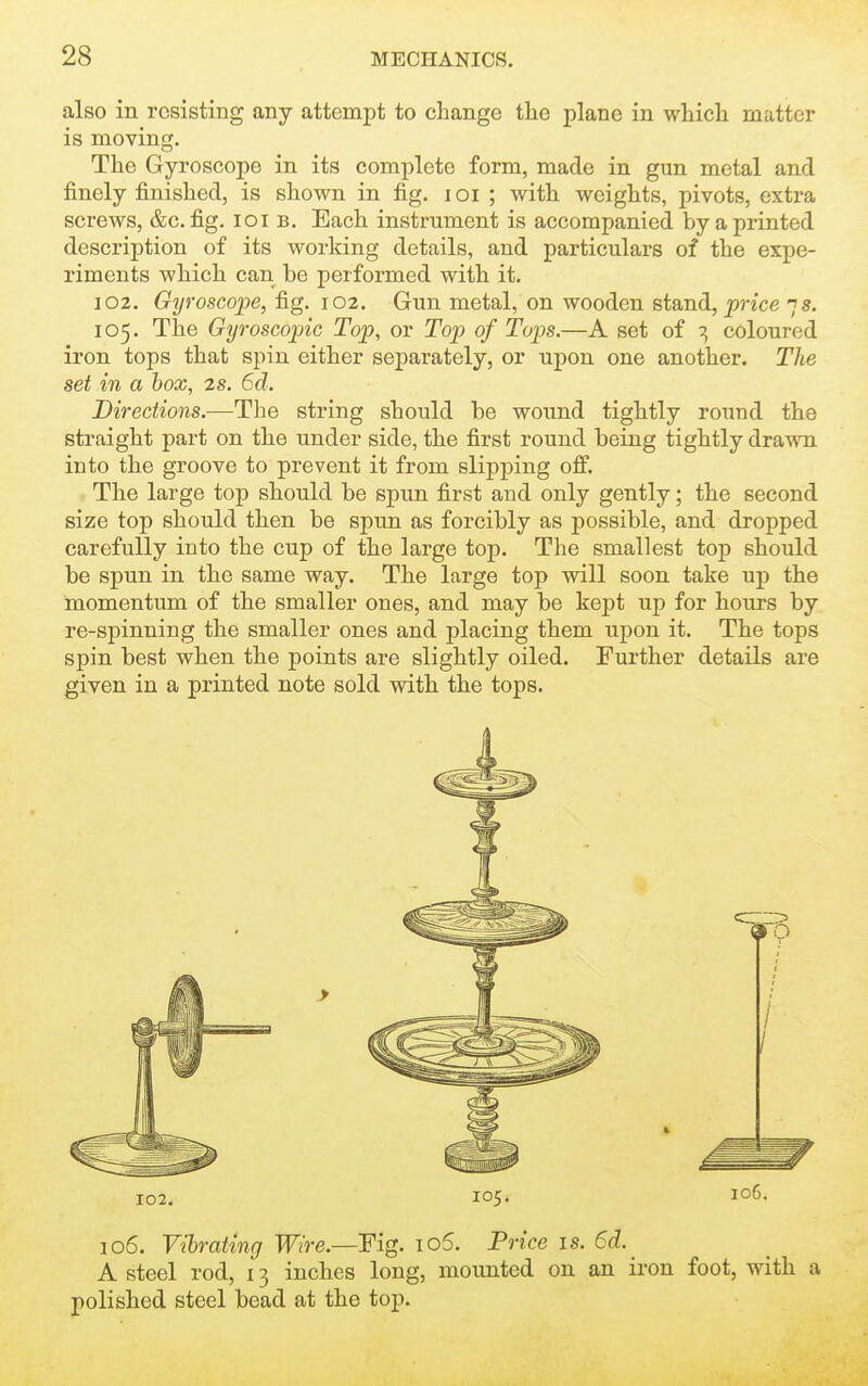 also in resisting any attempt to change the plane in wliicli matter is moving. The Gyroscope in its complete form, made in gun metal and finely finished, is shown in fig. loi ; with weights, pivots, extra screws, &c. fig, loi b. Each instrument is accompanied by a printed description of its working details, and particulars of the expe- riments which can be performed with it. 102. Gyroscope, ^g. 102. Gun metal, on wooden stand, j?nce 7s. 105. The Gyroscopic Top, or Top of Tops.—A set of 7, coloured iron tops that spin either separately, or upon one another. The set in a box, 2s. 6d. Directions.—The string should be wound tightly roimd the straight part on the under side, the first round being tightly drawn into the groove to prevent it from slipj)ing off. The large top should be spun first and only gently; the second size top should then be spun as forcibly as possible, and dropped carefully into the cup of the large top. The smallest top should be spun in the same way. The large top will soon take uj) the momentum of the smaller ones, and may be kept up for hours by re-spinning the smaller ones and placing them upon it. The tops spin best when the points are slightly oiled. Further details are given in a printed note sold with the tops. 106. Vibrating Wire.—Fig. io5. Price is. 6d. A steel rod, 13 inches long, mounted on an iron foot, with a polished steel bead at the top.