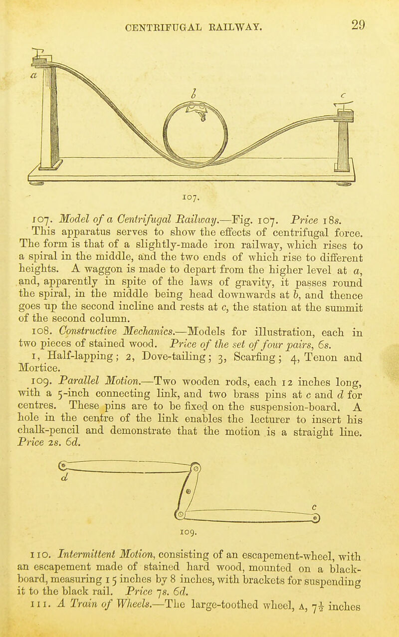 107. J 07. Model of a Centrifugal Bailway.—Fig. 107. Price i8s. This apparatus serves to show the effects of centrifugal force. The form is that of a slightly-made iron railway, which rises to a spiral in the middle, and the two ends of which rise to different heights. A waggon is made to depart from the higher level at a, and, apparently in spite of the laws of gravity, it passes round the spiral, in the middle being head downwards at 6, and thence goes up the second incline and rests at c, the station at the summit of the second column. 108. Constructive MecTianics.—Models for illustration, each in two pieces of stained wood. Price of the set of four pairs, 6s. I, Half-lapping; 2, Dove-tailing; 3, Scarfing; 4, Tenon and Mortice. 109. Parallel Motion.—Two wooden rods, each 12 inches loug, with a 5-inch connecting link, and two brass pins at c and d for centres. These pins are to be fixed on the suspension-board. A hole in the centre of the link enables the lecturer to insert his chalk-pencil and demonstrate that the motion is a straight line. Price 2s. 6d. 109. 110. Intermittent Motion, consisting of an escapement-wheel, with an escapement made of stained hard wood, mounted on a black- board, measuring 15 inches by 8 inches, with brackets for suspending it to the black rail. Price 75. 6d. 111. A Train of Wheels.—The large-toothed wheel, a, 7^ inches