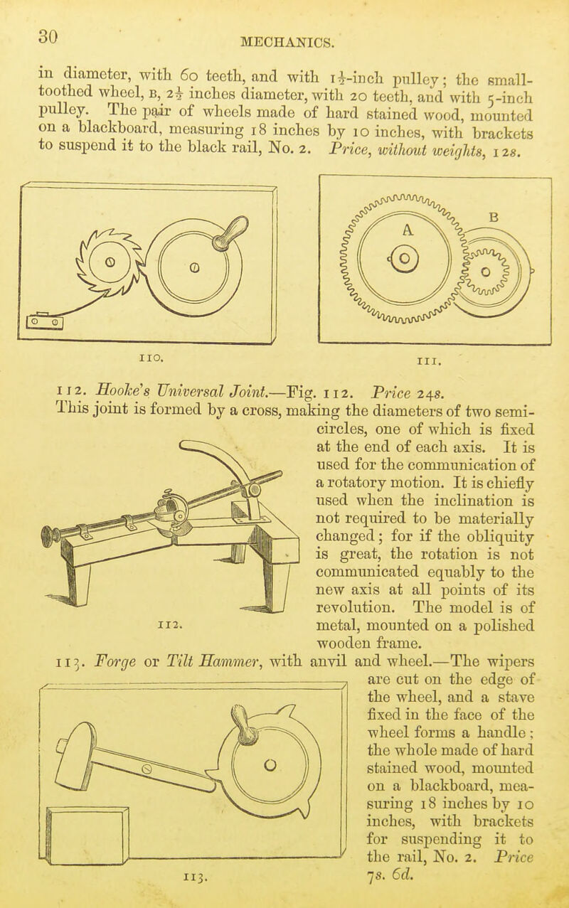 MECHANICS. in diameter, with 60 teetli, and with ji-inch pulley; the small- toothed wheel, B, 2^ inches diameter, with 20 teeth, and with 5-inch pulley. The pair of wheels made of hard stained wood, mounted on a blackboard, measuring 18 inches by 10 inches, with brackets to suspend it to the black rail, No. 2. Price, without weights, 1 zs. no- III. IJ 2. Hoolce's Universal Joint.—Fig. 112. Trice 24s. This joint is formed by a cross, making the diameters of two semi- circles, one of which is fixed at the end of each axis. It is used for the communication of a rotatory motion. It is chiefly used when the inclination is not required to be materially changed; for if the obliquity is great, the rotation is not communicated equably to the new axis at all points of its revolution. The model is of 112. metal, mounted on a polished wooden frame. 113. Forge or Tilt Hammer, with anvil and wheel.—The wipers are cut on the edge of the wheel, and a stave fixed in the face of the wheel forms a handle ; the whole made of hard stained wood, moimted on a blackboard, mea- suring 18 inches by i o inches, with brackets for suspending it to tlie rail, No. 2. Price 113. 7s. 6d.
