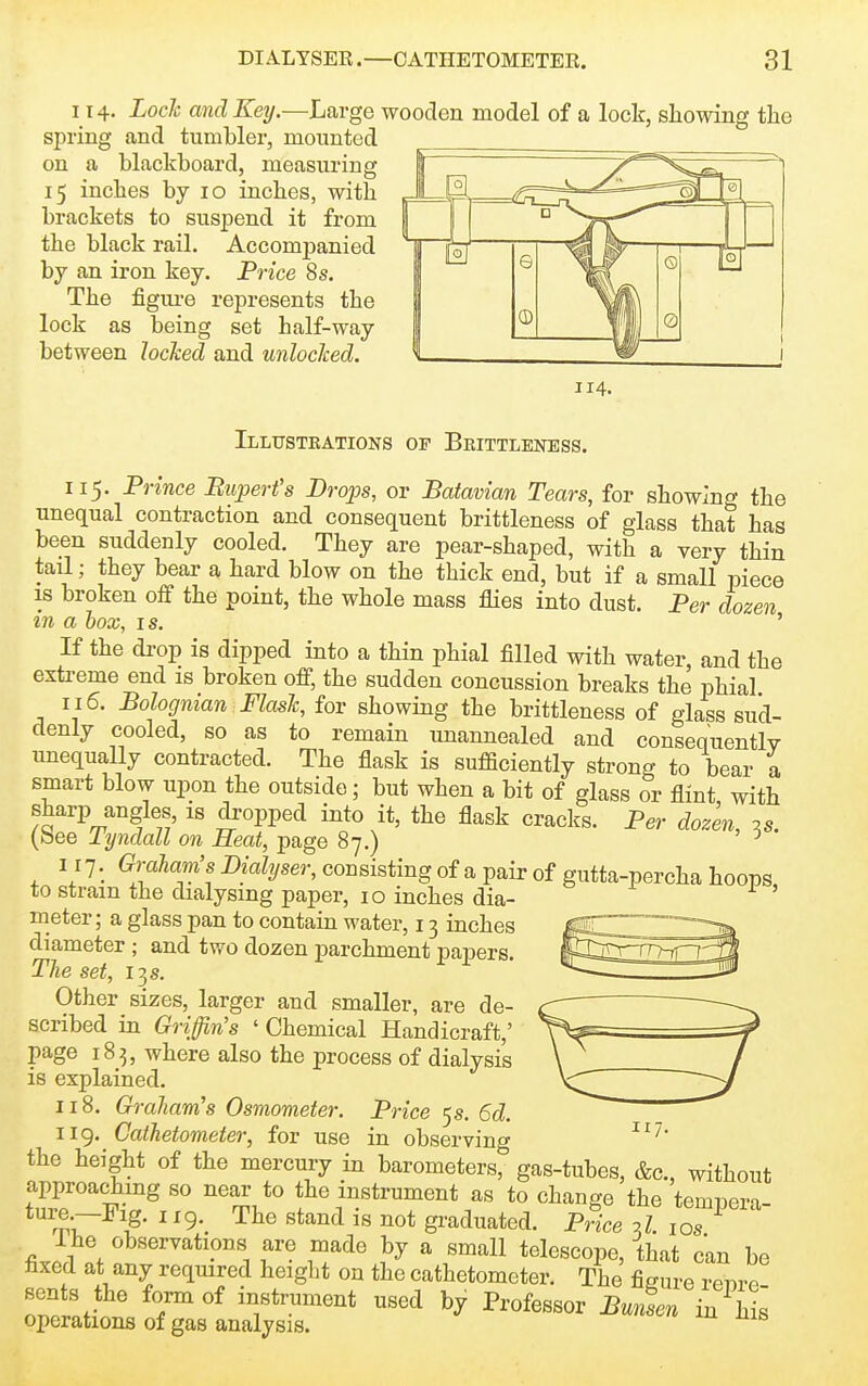 114. Lock and Key.—Large wooden model of a lock, showing the spring and tumbler, mounted on a blackboard, measuring 15 inches by 10 inches, with brackets to suspend it from the black rail. Accompanied by an iron key. Price 8 s. The figure represents the lock as being set half-way between locked and unlocked. 114. Illustrations of Brittleness. 115. Prince Bupert's Drops, or Batavian Tears, for showing the unequal contraction and consequent brittleness of glass that has been suddenly cooled. They are pear-shaped, with a very thin tail; they bear a hard blow on the thick end, but if a small piece IS broken off the point, the whole mass flies into dust. Per dozen in a box, is. ' If the drop is dipped into a thin phial filled with water, and the extreme end is broken off, the sudden concussion breaks the phial 115. Bolognian Flask, for showing the brittleness of glass sud- denly cooled, so as to remain unannealed and consequently unequally contracted. The flask is sufficiently strong to bear a smart blow upon the outside; but when a bit of glass or flint with sharp angles, is dropped into it, the flask cracks. Per dozen, .s. (bee Tyndall on Heat, page 87.) ^ I I7. Graham's Dialyser, consisting of a pair of gutta-percha hoops to strain the dialysmg paper, 10 inches dia- ' meter; a glass pan to contain water, 13 inches diameter ; and two dozen parchment papers. The set, 13 s. Other sizes, larger and smaller, are de- scribed in Griffin's ' Chemical Handicraft,' page 183, where also the process of dialysis is explained. 118. Graham's Osmometer. Price 5s. 6d. 119. Cathetometer, for use in observing the height of the mercury in barometers, gas-tubes, &c., without approachmg so near to the instrument as to change the temnera- ture -Fig. 119. The stand is not graduated. Price J. ,o7 I he observations are made by a small telescope, that can be hxed at any required height on the cathetometer. The figure renre sents the form of instrument used by Professor Bunsen in his operations of gas analysis.