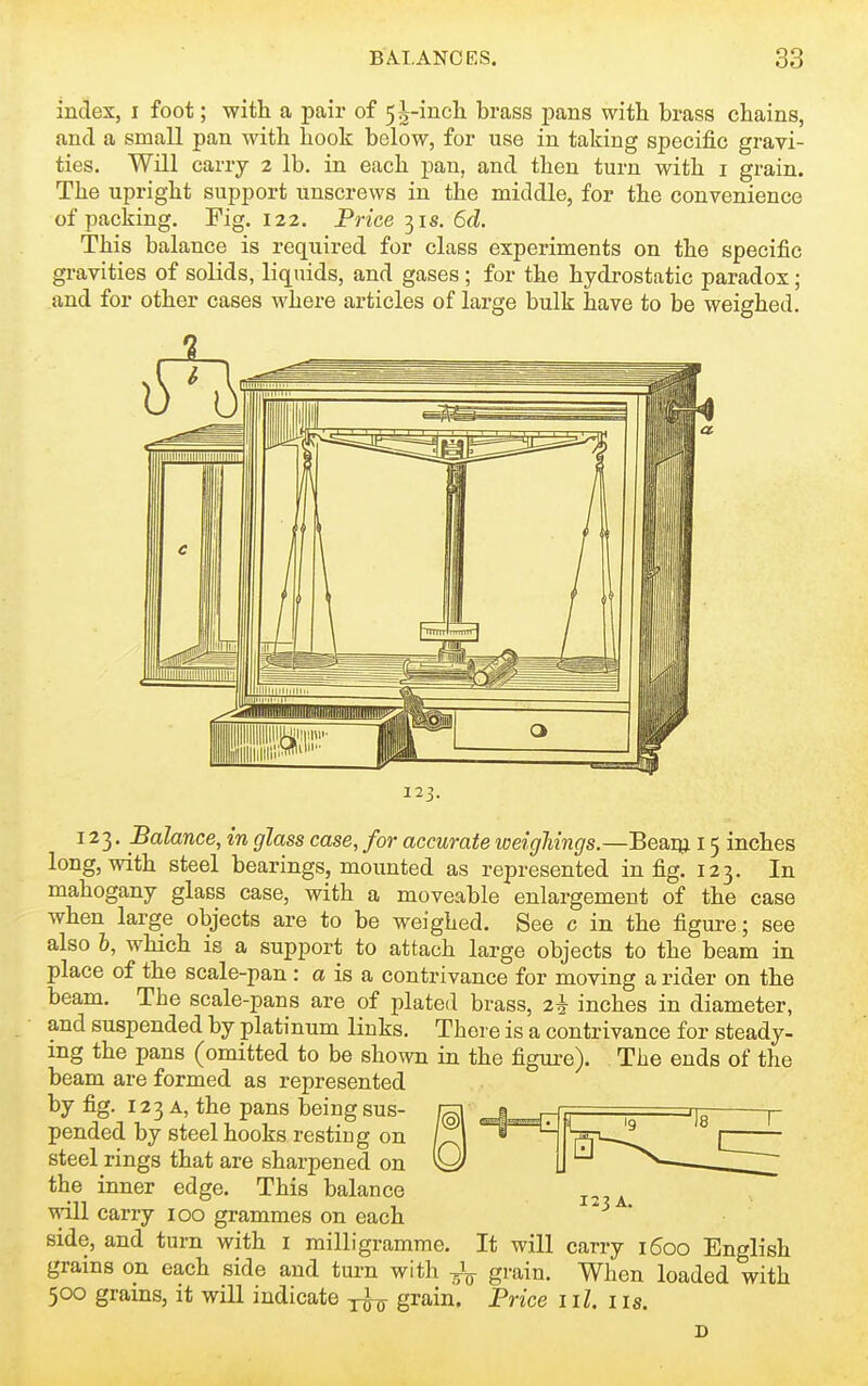 index, i foot; with a pair of 5^-incli brass pans witli brass chains, and a small pan with hook below, for use in taking specific gravi- ties. Will carry 2 lb. in each pan, and then turn with i grain. The upright support unscrews in the middle, for the convenience of packing. Fig. 122. Price 31s. 6d. This balance is required for class experiments on the specific gravities of solids, liquids, and gases; for the hydrostatic paradox; and for other cases where articles of large bulk have to be weighed. 123. Balance, in glass case, for accurate weighings.—Beaqj 15 inches long, with steel bearings, mounted as represented in fig. 123. In mahogany glass case, with a moveable enlargement of the case when large objects are to be weighed. See c in the figure; see also h, which is a support to attach large objects to the beam in place of the scale-pan: a is a contrivance for moving a rider on the beam. The scale-pans are of plated brass, 2^ inches in diameter, and suspended by platinum links. There is a contrivance for steady, mg the pans (omitted to be shown in the figure). The ends of the beam are formed as represented by fig. 123 A, the pans being sus- pended by steel hooks resting on ; „ 1 steel rings that are sharpened on O the inner edge. This balance will carry 100 grammes on each side, and turn with i milligramme. It will carry 1600 English grains on each side and turn with gi'ain. When loaded with 500 grains, it will indicate -j^^ grain. Price ill. i is. D 123 A.