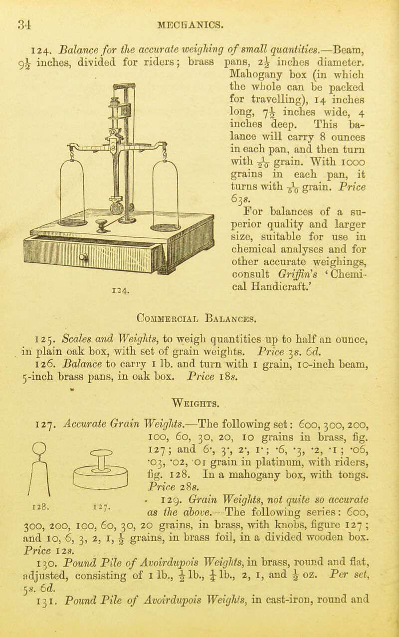 124, Balance for the accurate weighing of small quantities.—Beam, 9^ inches, divided for riders; brass pans, 2^ inches diameter. Mahogany box (in which the whole can be packed for travelling), 14 inches long, 7^ inches wide, 4 inches deep. This ba- lance will carry 8 ounces in each pan, and then turn with -^j^ grain. With 1000 grains in each pan, it turns with ^ grain. Price 6^8. For balances of a su- perior quality and larger size, suitable for use in chemical analyses and for other accurate weighings, consult Griffin's ' Chemi- cal Handicraft.' Commercial Balances. 125. Scales and Weights, to v^eigh quantities up to half an ounce, in plain oak box, with set of grain weights. Price 3s. 6d. 126. Balance to carry i lb. and turn with i grain, lo-inch beam, 5-inch brass pans, in oak box. Price i8s. Weights. 127. Accurate Grain Weights.—The following set: 600, 300, 200, 100, 5o, 30, 20, 10 grains in brass, fig. 127; and 6; y, 2; v; -6, -3, -2, -i ; -06, •03, '02, 01 grain in platinum, with riders, fig. 128. In a mahogany box, with tongs. Price 28s. 129. Grain Weights, not quite so accurate as the above.—The following series: 600, 300, 200, 100, 60, 30, 20 grains, in brass, with knobs, figure 127 ; and 10, 6, 3, 2, I, ^ grains, in brass foil, in a divided wooden box. Price 12s. 130. Pound Pile of Avoirdupois Weights, in brass, round and flat, adjusted, consisting of I lb., -^Ib., ^Ib., 2, i, and ^ oz. Per set, 5 s. 6d. 131. Pound Pile of Avoirdupois Weights, in cast-iron, round and