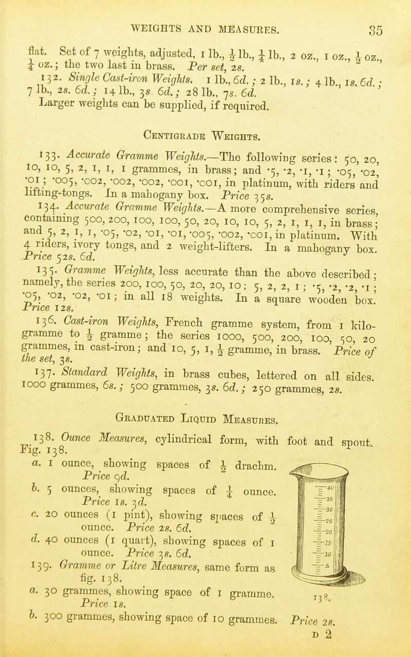 flat. Set of 7 weights, adjusted, i lb., i lb., ^ lb., 2 oz., i oz., 1 oz., ^ oz.; the two last in brass. Fer set, zs. 132. Single Cast-iron Weights, i lb., 6d. ; 2 lb., is.; 4 lb., is. 6d.: 7 lb., 2s. 6d.; 141b., 3s. 6d; 28 lb., 7s. 6d. Larger weights can be supplied, if required. Centigrade Weights. 133. Accurate Gramme Weights.—The following series: 50, 20, 10, 10, 5, 2, I, I, I grammes, in brassj and -5, -2, -i, -j ; -05, -02^ •01; -005, -002, -002, -002, -ooi, -ooi, in platinum, with riders and liftmg-tongs. In a mahogany box. Price 3 5s. 134. Accurate Gramme Weights.~K more comprehensive series containing 500, 200, 100, 100, 50, to, 10, 10, 5, 2, i, i, i, in brass and 5, 2, I, I, -05, -02, -oi, -oi, -005, -002, -coi, in platinum. With 4 riders, ivory tongs, and 2 weight-Hfters. In a mahogany box Price 52s. 6d. o j • 135. Gramme Weights, less accurate than the above described- namely, the series 200, 100, 50, 20, 20, 10; 5, 2, 2, i ; -5, -2, -2, -i \ •05, -02, -02, -OI; in all 18 weights. In a square wooden box! Price 12s. 136. Cast-iron Weights, French gramme system, from i Idlo- gramme to 1 gramme; the series 1000, 500, 200, 100, 50 20 grammes, m cast-iron; and 10, 5, i, i gramme, in brass. Price of the set, 3.S. 137. Standard Weights, in brass cubes, lettered on all sides 1000 grammes, 6s.; 500 grammes, 3s. 6d.; 250 grammes, 2s. Graduated Liquid Measures. 138. Ounce Measures, cylindrical form, with foot and snout Fig. 138. ^ a. I ounce, ^ showing spaces of 1 drachm. Price c)d. b. 5 ounces, showing spaces of ^ ounce. Price is. -^d. c. 20 ounces (i pint), showing sjiaces of i ounce. Price 2s. 6d. d. 40 ounces (i quart), showing spaces of i ounce. Price 3 s. 6d. 139. Gramme or Litre Measures, same form as fig. 138. a. 30 grammes, showing space of i gramme. Price 18. h. 300 grammes, showing space of 10 grammes. Price 2s. D 2'