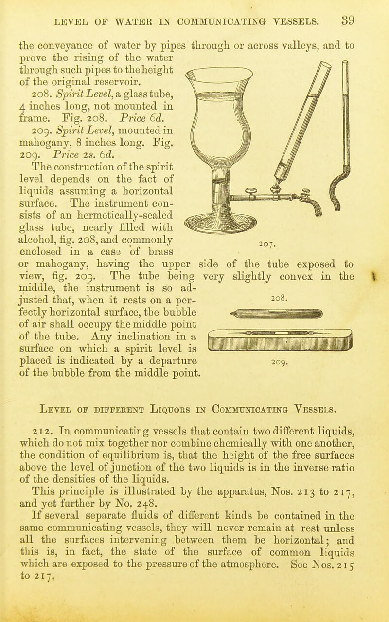 the conveyance of water by pipes tlirough or across valleys, and to prove the rising of the water through such pipes to the height of the original reservoir. 208. Spirit Level, a glass tube, 4 inches long, not mounted in frame. Fig. 208. Pn'ce 6d. 209. Spirit Level, mounted in mahogany, 8 inches long. Fig. 209. Price 2s. 6d. The construction of the spirit level depends on the fact of liquids assuming a horizontal surface. The instrument con- sists of an hermetically-sealed glass tube, nearly filled with alcohol, fig. 208, and commonly enclosed in a case of brass or mahogany, having the upper side of the tube exposed to view, fig. 209. The tube being very slightly convex in the middle, the instrument is so ad- justed that, when it rests on a per- fectly horizontal surface, the bubble of air shall occupy the middle point of the tube. Any inclination in a surface on which a spirit level is placed is indicated by a departure of the bubble from the middle point. 207. 208. 209. Level op diffeeent Liqttors m Communicating Vessels. 212. In communicating vessels that contain two different liquids, which do not mix together nor combine chemically with one another, the condition of equilibrium is, that the height of the free surfaces above the level of junction of the two liquids is in the inverse ratio of the densities of the liquids. This principle is illustrated by the apparatus, Nos. 213 to 217, and yet further by No. 248. If several separate fluids of different kinds be contained in the same communicating vessels, they will never remain at rest unless all the surfaces intervening between them be horizontal; and this is, in fact, the state of the surface of common liquids which are exposed to the pressure of the atmosphere. See Is os. 215 to 217.
