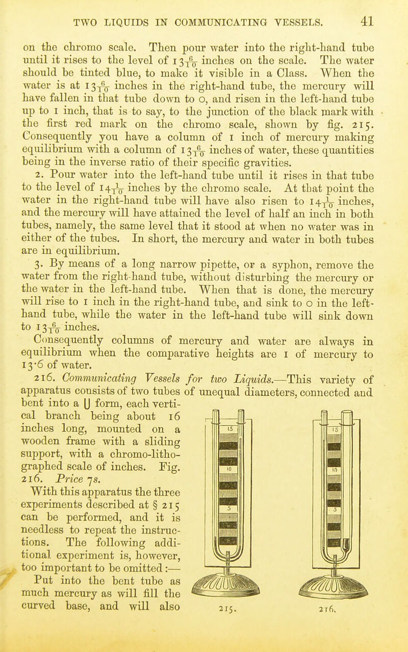 on the chromo scale. Then pour water into the right-hand tube until it rises to the level of i ^-^^ inches on the scale. The water should be tinted blue, to make it visible in a Class. When the water is at I3y^ inches in the right-hand tube, the mercury will have fallen in that tube down to o, and risen in the left-hand tube up to I inch, that is to say, to the jimction of the black mark with the first red mark on the chromo scale, shown by fig. 215. Consequently you have a column of i inch of mercury making equiKbrium with a column of 13^^^ inches of water, these quantities being in the inverse ratio of their specific gravities. 2. Pour water into the left-hand tube until it rises in that tube to the level of 1^^-^ inches by the chromo scale. At that point the water in the right-hand tube will have also risen to 14.^ inches, and the mercury will have attained the level of half an inch in both tubes, namely, the same level that it stood at when no M^ater was in either of the tubes. In short, the mercury and water in both tubes are in equilibrium. 3. By means of a long narrow pipette, or a syphon, remove the water from the right-hand tube, without disturbing the mercury or the water in the left-hand tube. When that is done, the mercury will rise to I inch in the right-hand tube, and sink to o in the left- hand tube, while the water in the left-hand tube will sink down to 13i^ inches. Consequently columns of mercury and water are always in equilibrium when the comparative heights are i of mercury to 136 of water. 216. Communicating Vessels for two Liquids.—This variety of apparatus consists of two tubes of unequal diameters, connected and bent into a (J form, each verti- cal branch being about 16 inches long, mounted on a wooden frame with a sliding support, with a chromo-litho- graphed scale of inches. Pig. 216. Price ys. With this apparatus the three experiments described at § 215 can be performed, and it is needless to repeat the instruc- tions. The following addi- tional experiment is, however, too important to be omitted:— Put into the bent tube as much mercury as will fill the curved base, and will also 215. 216,
