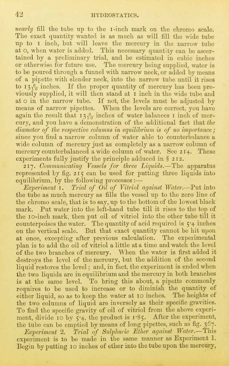 nearly fill the tube up to th e I-inch mark on the chromo scale. The exact quantity wanted is as much as will fill the wide tube up to I inch, but will leave the mercury in the narrow tube at o, when water is added. This necessary quantity can be ascer- tained by a preliminary trial, and be estimated in cubic inches or otherwise for future use. The mercury being supplied, water is to be poured through a funnel with narrow neck, or added by means of a pipette with slender neck, into the narrow tube until it rises to I 3t%- inches. If the proper quantity of mercury has been pre- viously supplied, it will then stand at I inch in the wide tube and at o in the narrow tube. If not, the levels must be adjusted by means of narrow pipettes. When the levels are correct, you have again the result that I3y^o ijiches of water balances i inch of mer- cury, and you have a demonstration of the additional fact that the diameter of tlie respective columns in equilibrium is of no importarace ; since you find a narrow column of water able to counterbalance a wide column of mercury just as completely as a narrow column of mercury counterbalanced a wide column of water. See 214. These experiments fully justify the principle adduced in § 212. 217. Communicating Vessels for three Liquids.—The apparatus represented by fig. 215 can be used for putting three liquids into equilibrium, by the following processes :— Experiment i. Trial of Oil of Vitriol against Water.—^Put into the tube as much mercury as fills the vessel up to the zero line of the chromo scale, that is to say, up to the bottom of the lowest black mark. Put water into the left-hand tube till it rises to the top of the lo-inch mark, then put oil of vitriol into the other tube till it counterpoises the water. The quantity of acid required is 5*4 inches on the vertical scale. But that exact quantity cannot be hit upon at once, excepting after previous calculation. The experimental plan is to add the oil of vitriol a little at a time and watch the level of the two branches of mercury. When the water is first added it destroys the level of the mercury, but the addition of the second liquid restores the level; and, in fact, the experiment is ended when the two liquids are in equilibrium and the mercury in both branches is at the same level. To bring this about, a pipette commonly requires to be used to increase or to diminish the quantity of either liquid, so as to keep the water at 10 inches. The heights of the two columns of liquid are inversely as their specific gravities. To find the specific gravity of oil of vitriol from the above experi- ment, divide 10 by 5-4, the product is 1-85. After the experiment, the tube can be emptied by means of long pipettes, such as fig. 367. Experiment 2. Trial of Sulphuric Ether against Water.—This experiment is to be made in the same manner as Experiment 1. Begin by putting 10 inches of ether into the tube upon the mercm-y,