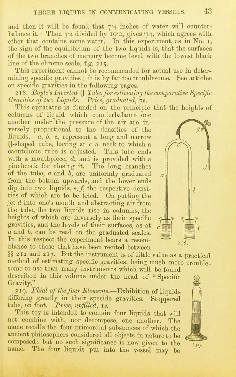 a and then it will be found that 7*4 inches of water will counter- balance it. Then 7-4 divided by lO'O, gives 74, which agrees with ether that contains some water. In this experiment, as in No. i, the sign of the equilibrium of the two liquids is, that the surfaces of the two branches of mercury become level with the lowest black line of the chromo scale, fig. 215, This experiment cannot be recommended for actual use in deter- mining specific gravities; it is by far too troublesome. See articles on specific gravities in the following pages. 218. Boyle's Inverted (J Tube, for estimating the comparative Speciftc Gravities of two Liquids. Price, graduated, 7s. This apparatus is founded on the principle that the heights of columns of liquid which counterbalance one another under the pressure of the air are in- versely proportional to the densities of the liquids, a, h, c, represent a long and narrow U-shaped tube, having at c a neck to which a caoutchouc tube is adjusted. This tube ends wdth a mouthpiece, d, and is provided with a pinchcock for closing it. The long branches of the tube, a and b, are uniformly graduated fi-om the bottom upwards, and the lower ends dip into two liquids, e, /, the respective densi- ties of which are to be tried. On putting the jet d into one's mouth and abstracting air from the tube, the two liquids rise in columns, the heights of which are inversely as their specific gravities, and the levels of their surfaces, as at a and 6, can be read on the graduated scales. In this respect the experiment bears a resem- blance to those that have been recited between §§212 and 217. But the instrument is of little value as a practical method of estimating specific gravities, being much more trouble- some to use than many instruments which will be found described in this volume under the head of Specific Gravity. 2lg, Phial of the four Elements.—Exhibition of liquids differing greatly in their specific gravities. Stoppered tube, on foot. Price, unfilled, is. This toy is intended to contain four liquids that will not combine with, nor decompose, one another. The name recalls the four primordial substances of which the ancient philosophers considered all objects in nature to be composed; but no such significance is now given to the name. The four liquids put into the vessel may be 218.