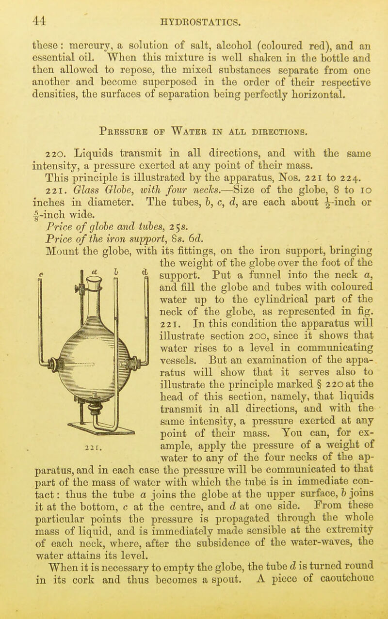 these: mercury, a solution of salt, alcohol (coloured red), and an essential oil. When this mixture is well shaken in the bottle and then allowed to repose, the mixed substances separate from one another and become superposed in the order of their respective densities, the surfaces of separation being perfectly horizontal. Peessure of Water in all directions. 220. Liquids transmit in all directions, and with the same intensity, a pressure exerted at any point of their mass. This principle is illustrated by the apparatus, Nos. 221 to 224. 221. Glass Globe, loith four necJcs.—Size of the globe, 8 to 10 inches in diameter. The tubes, &, c, d, are each about ^-inch or l^-inch wide. Price of globe and tubes, 25 s. Price of the iron support, 6s. 6d. Mount the globe, with its fittings, on the iron support, bringing the weight of the globe over the foot of the support. Put a funnel into the neck a, and fill the globe and tubes with coloured water up to the cylindrical part of the neck of the globe, as represented in fig. 221. In this condition the apparatus will illustrate section 200, since it shows that water rises to a level in communicating vessels. But an examination of the appa- ratus will show that it serves also to illustrate the principle marked § 220 at the head of this section, namely, that liquids transmit in all directions, and with the same intensity, a pressui'e exerted at any point of their mass. You can, for ex- ample, apply the pressure of a weight of water to any of the four necks of the ap- paratus, and in each case the pressure will be communicated to that part of the mass of water with which the tube is in immediate con- tact : thus the tube a joins the globe at the upper surface, b joins it at the bottom, c at the centre, and d at one side. From these particular points the pressure is propagated through the whole mass of liquid, and is immediately made sensible at the extremity of each neck, where, after the subsidence of the water-waves, the water attains its level. When it is necessary to empty the globe, the tube d is turned round in its cork and thus becomes a spout. A piece of caoutchouc
