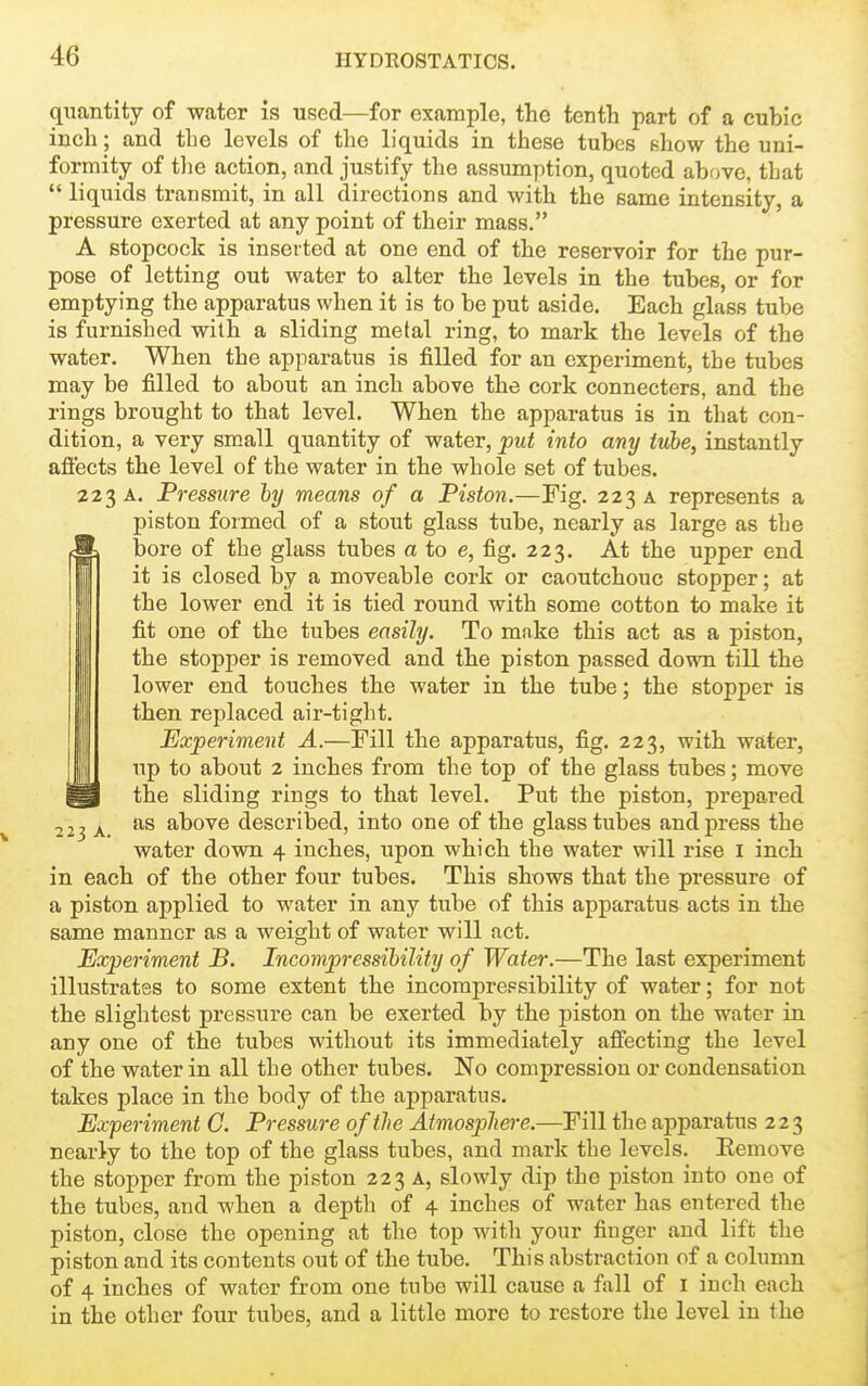 quantity of water is used—for example, the tentli part of a cubic incli; and the levels of the liquids in these tubes show the uni- formity of tlie action, and justify the assumption, quoted above, that  liquids transmit, in all directions and with the same intensity, a pressure exerted at any point of their mass, A stopcock is inserted at one end of the reservoir for the pur- pose of letting out water to alter the levels in the tubes, or for emptying the apparatus when it is to be put aside. Each glass tube is furnished with a sliding metal ring, to mark the levels of the water. When the apparatus is filled for an experiment, the tubes may be filled to about an inch above the cork connecters, and the rings brought to that level. When the apparatus is in that con- dition, a very sm.all quantity of water, put into any tube, instantly afiects the level of the water in the whole set of tubes. 223 A. Pressure by means of a Piston.—Fig. 223 a represents a piston formed of a stout glass tube, nearly as large as the Ibore of the glass tubes a to e, fig. 223. At the upper end it is closed by a moveable cork or caoutchouc stopper; at the lower end it is tied round with some cotton to make it fit one of the tubes easily. To make this act as a piston, the stopper is removed and the piston passed down till the lower end touches the water in the tube; the stopper is then replaced air-tight. Experiment A.—Fill the apparatus, fig. 223, with water, up to about 2 inches from the top of the glass tubes; move ^ the sliding rings to that level. Put the piston, prepared A above described, into one of the glass tubes and press the water down 4 inches, upon which the water will rise I inch in each of the other four tubes. This shows that the pressure of a piston applied to water in any tube of this apparatus acts in the same manner as a weight of water will act. Experiment B. Incompressihility of Water.—The last experiment illustrates to some extent the incomprepsibility of water; for not the slightest pressure can be exerted by the piston on the water in any one of the tubes without its immediately affecting the level of the water in all the other tubes. No compression or condensation takes place in the body of the apparatus. Experiment G. Pressure of the Atmosphere.—Fill the apparatus 223 nearly to the top of the glass tubes, and mark the levels. Remove the stopper from the piston 223 A, slowly dip the piston into one of the tubes, and when a depth of 4 inches of water has entered the piston, close the opening at the top with your finger and lift the piston and its contents out of the tube. This abstraction of a column of 4 inches of water from one tube will cause a fall of i inch each in the other four tubes, and a little more to restore the level in the