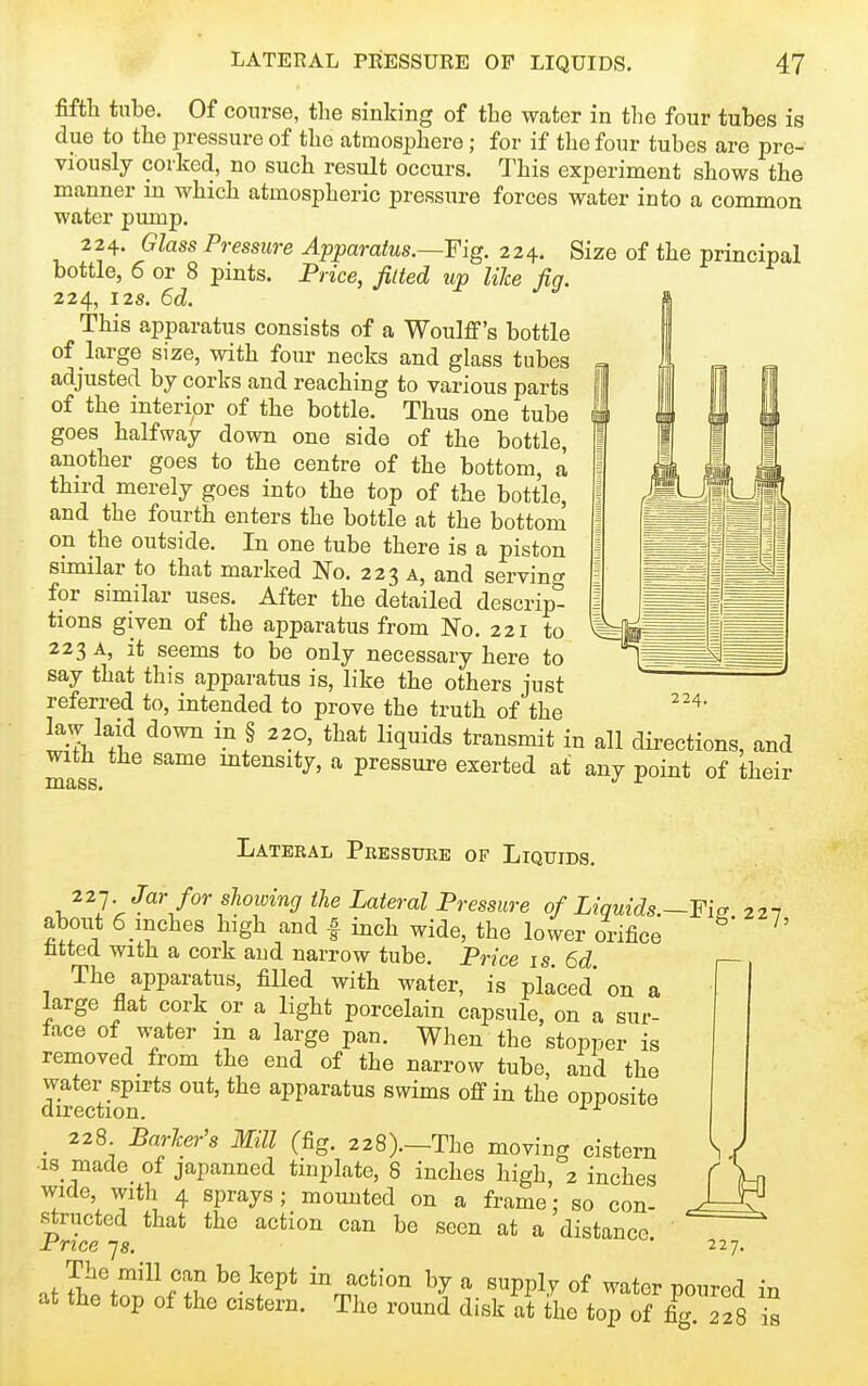 fifth tube. Of course, the sinking of the water in the four tubes is due to the pressure of the atmosphere; for if the four tubes are pre- viously corked, no such result occurs. This experiment shows the manner in which atmospheric pressure forces water into a common water pump. 224. Glass Pressure Apparatus.—Fig. 224. Size of the principal bottle, 6 or 8 pints. Price, Jilted up like fig. 224, 12s. 6d. This apparatus consists of a Woulflf's bottle of large size, with four necks and glass tubes adjusted by corks and reaching to various parts of the interior of the bottle. Thus one tube goes halfway down one side of the bottle, another goes to the centre of the bottom, a third merely goes into the top of the bottle, and the fourth enters the bottle at the bottom on the outside. In one tube there is a piston sunilar to that marked No. 223 a, and serving for similar uses. After the detailed descrip- tions given of the apparatus from No. 221 to 223 A, it seems to be only necessary here to say that this apparatus is, like the others just referred to, intended to prove the truth of the law laid down in § 220, that liquids transmit in all directions, and with the same mtensity, a pressure exerted at any point of their mass. 224. Lateral Peesstjre of Liquids. 22-j Jar for showing the Lateral Pressure of Liquids.—Fia 227 about 6_inches high and | inch wide, the lower orifice ^' fitted with a cork and narrow tube. Price is 6d The apparatus, filled with water, is placed* on a large flat cork or a light porcelain capsule, on a sur- face of water m a large pan. When the stopper is removed from the end of the narrow tube, and the water spirts out, the apparatus swims off in the opposite direction. ^ ^ _ 228 BarJcer's Mill (fig. 228).-The moving cistern ^ J •is made_ of japanned tinplate, 8 inches high, 2 inches f Vn wide, with 4 sprays; mounted on a frame; so con- J=S structed that the action can be seen at a distance ' Price -js. ' 227. The mill can be kept in action by a supply of water nourpd in at the top of the cistern. The round disk at fhe top of £^22 8 is