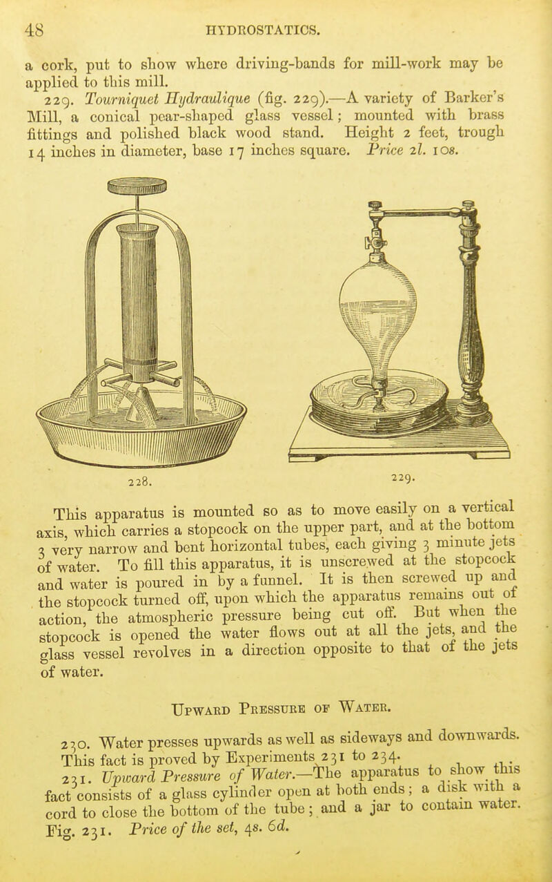 a cork, put to show where driving-bands for mill-work may be applied to this mill. 229. Tourniquet Hydraulique (fig. 229).—A variety of Barker's Mill, a conical pear-shaped glass vessel; mounted with brass fittings and polished black wood stand. Height 2 feet, trough 14 inches in diameter, base 17 inches square. Price zl. los. 228. 229. This apparatus is mounted so as to move easily on a vertical axis which carries a stopcock on the upper part, and at the bottom a very narrow and bent horizontal tubes, each giving 3 mmute jets of water To fill this apparatus, it is unscrewed at the stopcock and water is poured in by a funnel. It is then screwed up and the stopcock turned off, upon which the apparatus remains out ot action, the atmospheric pressure being cut off. But when the stopcock is opened the water flows out at all the jets and the glass vessel revolves in a direction opposite to that ol the jets of water. Upwakd Peessurb of Water. 230. Water presses upwards as well as sideways and downwards. This fact is proved by Experiments 231 to 234. 2:11. Upioard Pressure of Water.-^he apparatus to show this fact consists of a glass cylinfler open at both ends; a disk with a cord to close the bottom of the tube; and a jar to contain water. Fig. 231. Price of the set, 4s. 6d.