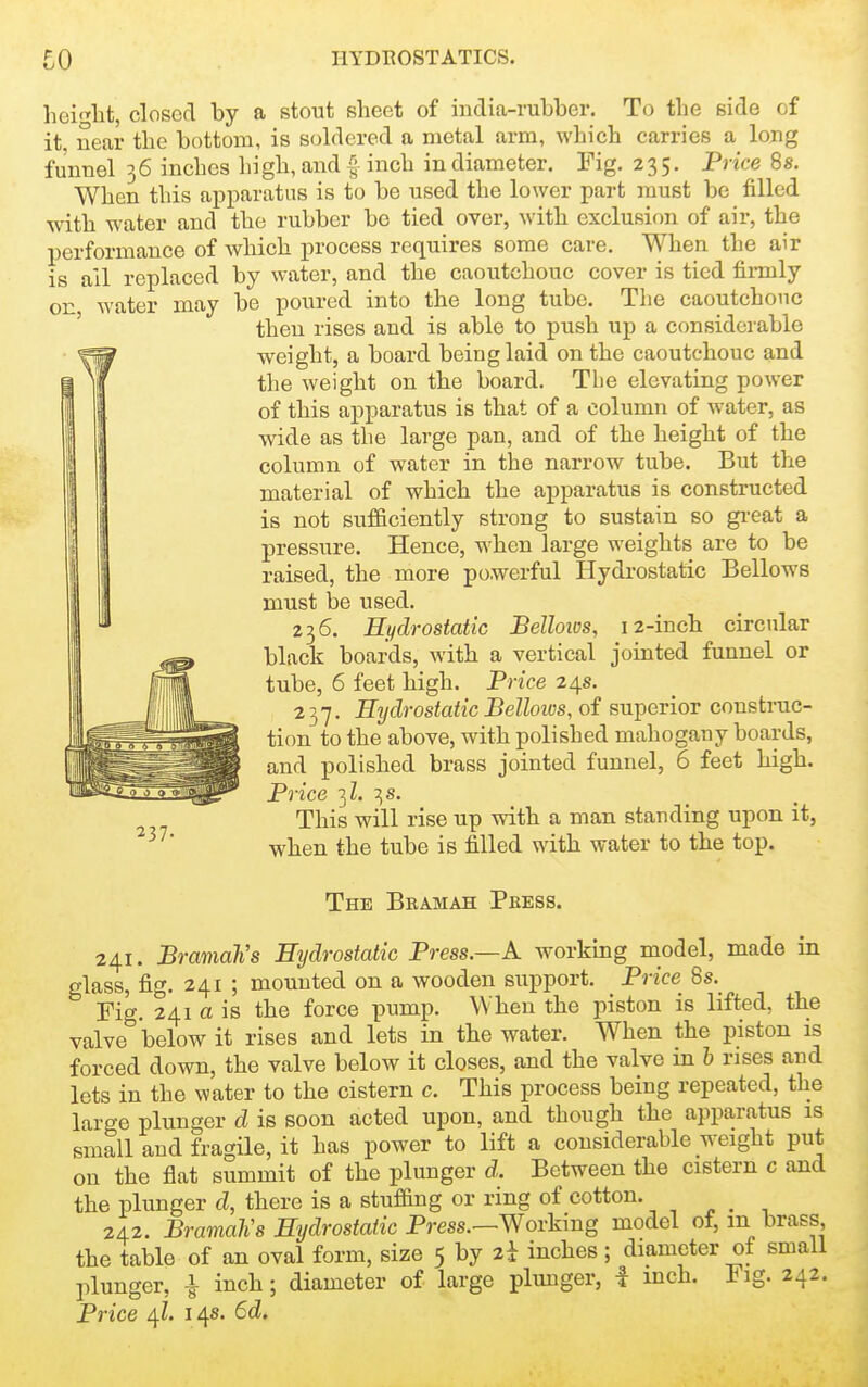hcilit, closed by a stout sheet of india-rubber. To the side of it. near the bottom, is soldered a metal arm, which carries a long funnel 36 inches high, and |- inch in diameter. Fig. 235. Price 8s. When this apparatus is to be used the lower part must be filled with water and the rubber be tied over, with exclusion of air, the performance of which process requires some care. When the air is all replaced by water, and the caoutchouc cover is tied firmly on water may be poured into the long tube. The caoutchouc ' then rises and is able to push up a considerable weight, a board being laid on the caoutchouc and the weight on the board. The elevating power of this apparatus is that of a column of water, as wide as the large pan, and of the height of the column of water in the narrow tube. But the material of which the apparatus is constructed is not sufficiently strong to sustain so gi-eat a pressure. Hence, when large weights are to be raised, the more powerful Hydrostatic Bellow^s must be used. 236. Hydrostatic Bellows, 12-inch circular black boards, with a vertical jointed funnel or tube, 6 feet high. Price 24s. 237. Hydrostatic BelloiDs, of superior construc- tion to the above, with polished mahogany boards, and polished brass jointed funnel, 6 feet high. Price 3Z. 3 s. This will rise up with a man standing upon it, when the tube is filled with water to the top. The Bramah Pbess. 241. Bramah's Hydrostatic Press.—A workmg model, made in glass, fig. 241 ; mounted on a wooden support. Price 8s. Fig. 241 a is the force pump. When the piston is lifted, the valve below it rises and lets in the water. When the piston is forced down, the valve below it closes, and the valve in h rises and lets in the water to the cistern c. This process being repeated, the large plunger d is soon acted upon, and though the apparatus is small and fragile, it has power to lift a considerable weight put on the flat summit of the plunger d. Between the cistern c and the plunger d, there is a stuffing or ring of cotton. 242. Bramah's Hydrostatic Press.—Working model of, m brass the table of an oval form, size 5 by 2i inches; diameter of small plunger, | inch; diameter of large plunger, I inch. Fig. 242. Price 4Z. 14s. 6d.
