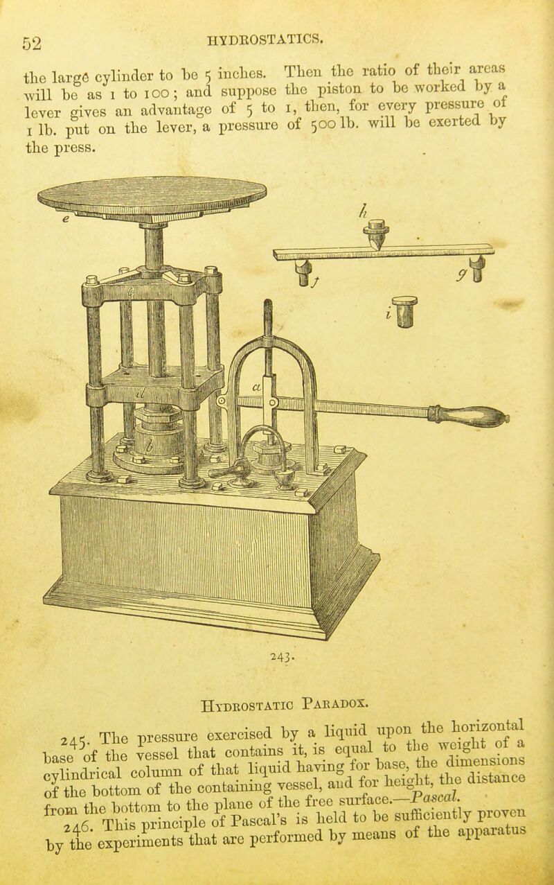 the larg(5 cylinder to be 5 inclies. Avill be as 1 to 100; and suppose lever gives an advantage of 5 to I lb. put on the lever, a pressure the press. Tben the ratio of their areas the piston to be worked by a I, then, for every pressure of of 500 lb. will be exerted by 243- Hydeostatic Paradox. The pressure exercised by a liquid upon the horizontal 7iihe bottom of tie conlainmg vessel, aud f teigtl, tbe distance b/tt ezpSeShat a.e performed by means of the apparatus