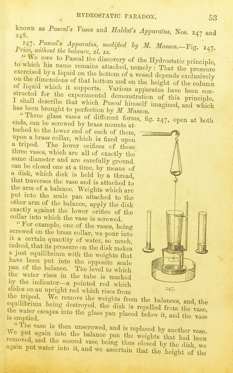 HYDROSTATIC PARADOX. known as PascaVs Vases and EalcMs Apparatus, Nos. 247 and 247. PascaVs Apparatus, modified hj M. Masson.—-Fi^. 2a7 Price, ivithoiU the balance, 2I. 2s. ^'o-Hl- tn wV 1 T ■^'''''^^^ discovery of the Hydrostatic principle to which his name remains attached, namely: That the pressure exemsed by a licjuid on the bottom of a vessJl depends excrs v ly on the dimensions of that bottom and on the height of the co W stricted for the experimental demonstration of this principle 1 shall describe that which Pascal himself imagined, afd wSch has been brought to perfection by M. Masson.  Three glass vases of different forms, fig. 247 open at both ends, can be screwed by brass mounts at- ^ tached to the lower end of each of them, upon a brass collar, which is fixed upon a tripod. The lower orifices of these three vases, which are all of exactly the same diameter and are carefully ground. can be closed one at a time, by means of a disk, which disk is held by a thread, that traverses the vase and is attached to the arm of a balance. Weights which are put into the scale pan attached to the other arm of the balance, apply the disk exactly against the lower orifice of the collar into which the vase is screwed. For example, one of the vases, beincr screwed on the brass collar, we pour into it a certain quantity of water, so much, indeed, that its pressure on the disk makes a just equilibrium with the weights that have been put into the opposite scale pan of the balance. The level to which the water rises in the tube is marked by the indicator—a pointed rod which slides on an upright rod which rises from the tripod. We remove the weigl.ts from the balances and tb. equilibrium being destroyed, the disk is repelled fJom the ;ase w! ^«.*^en unscrewed, and is replaced by another vase We put again into the balance pan the weights tW 1 I removed, and the second vase being thus dofdbv til l ' again put water into it, and we ascLai^ ttTleXt^f S' 247.