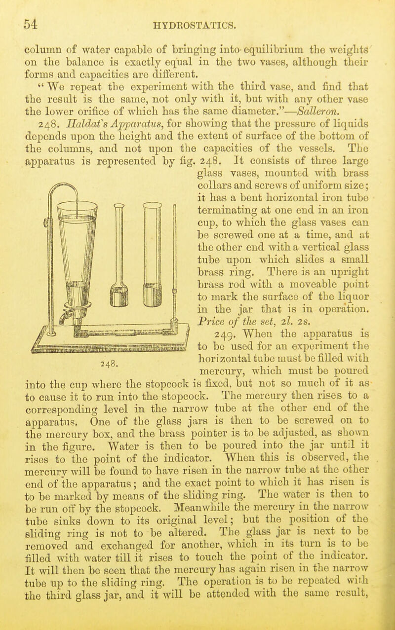 column of water capable of bringing into equilibrium the weiglits on the balance is exactly equal in the two vases, although their forms and capacities are different.  We repeat the experiment with the third vase, and find that the result is the same, not only with it, but with any other vase the lower orifice of which has the same diameter.—Salleron. 248. Huldafs Apparatus, for showing that the pressure of liquids depends upon the height aud the extent of surface of the bottom of the columns, and not upon the capacities of the vessels. The apparatus is represented by fig. 248. It consists of three large glass vases, mounted with brass collars and screws of uniform size; it has a bent horizontal iron tube terminating at one end in an iron cup, to which the glass vases can be screwed one at a time, and at the other end with a vertical glass tube upon which slides a small brass ring. There is an upright brass rod with a moveable point to mark the surface of the liquor in the jar that is in operation. Price of the set, 2I. 2s. 249. When the apparatus is to be used for an experiment the horizontal tube must be filled with mercury, which must be poui-ed into the cup where the stopcock is fixed, but not so much of it as to cause it to run into the stopcock. The mercury then rises to a corresponding level in the narrow tube at the other end of the apparatus. One of the glass jars is then to be screwed on to the mercury box, and the brass pointer is to be adjusted, as shown in the figure. Water is then to be poured into the jar until it rises to the point of the indicator. When this is observed, the mercury will be found to have risen in the narrow tube at the other end of the apparatus; and the exact point to which it has risen is to be marked by means of the sliding ring. The water is then to be run otF by the stopcock. Meanwhile the mercmy in the narrow tube sinks down to its original level; but the position of the sliding ring is not to be altered. The glass jar is next to be removed and exchanged for another, which in its turn is to be filled with water till it rises to touch the point of the indicator. It will tlien be seen that the mercury has again risen in the narrow tube up to the sliding ring. The operation is to be repeated with the third glass jar, and it will be attended with the same result, 248