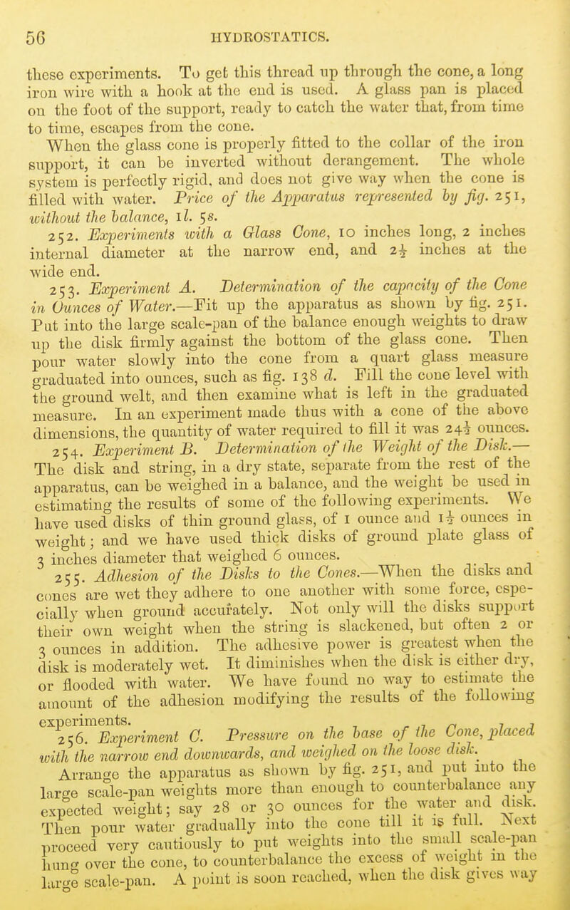 these experiments. To get this thread up through the cone, a long iron wire with a hook at the end is used. A glass pan is placed on the foot of the support, ready to catch the water that, from time to time, escapes from the cone. When the glass cone is properly fitted to the collar of the iron support, it can be inverted without derangement. The whole system is perfectly rigid, and does not give way when the cone is fi[lled with water. Price of the Apparatus rep-esented hy fig. 2^1, witliout the balance, il. 5s. 252. Experiments icith a Glass Cone, 10 inches long, 2 inches internal diameter at the narrow end, and 2^ inches at the wide end. _ 253. Experiment A. Determination of the capacity of the Cone in Ounces of Water.—¥it up the apparatus as shown by fig. 251. Put into the large scale-pan of the balance enough weights to draw up the disk firmly against the bottom of the glass cone. Then pour water slowly into the cone from a quart glass measure graduated into ounces, such as fig. 138 d. Fill the cone level with tlie ground welt, and then examine what is left in the graduated measure. In an experiment made thus with a cone of the above dimensions, the quantity of water required to fill it was 24^ ounces. 254. Experiment B. Determination of the Weight of the Disk.— The disk and string, in a dry state, separate from the rest of the apparatus, can be weighed in a balance, and the weight be used in estimating the results of some of the following experiments. We have used disks of thin ground glass, of i ounce and ounces in weight; and we have used thick disks of ground plate glass of 3 inches diameter that weighed 6 ounces. 255. Adhesion of the Disls to the Cones.—When the disks and cones are wet they adhere to one another with some force, espe- cially when ground accurately. Not only will the disks support their own weight when the string is slackened, but often 2 or 3 ounces in addition. The adhesive power is greatest when the disk is moderately wet. It diminishes when the disk is either dry, or flooded with water. We have found no way to estimate the amount of the adhesion modifying the results of the following ^^256™^permeni C. Pressure on the hase of the Cone, placed with the narrow end downwards, and weighed on the loose dish Arrange the apparatus as shown by fig. 251, and put into the large scale-pan weights more than enough to counterbalance any expected weight; say 28 or 30 ounces for the water and disk Then pour water gradually into the cone till it is full. Next proceed very cautiously to put weights into the small scale-pan hung over the cone, to counterbalance the excess of weight m tlio l ircre scale-pan. A point is soon reached, when the disk gives way