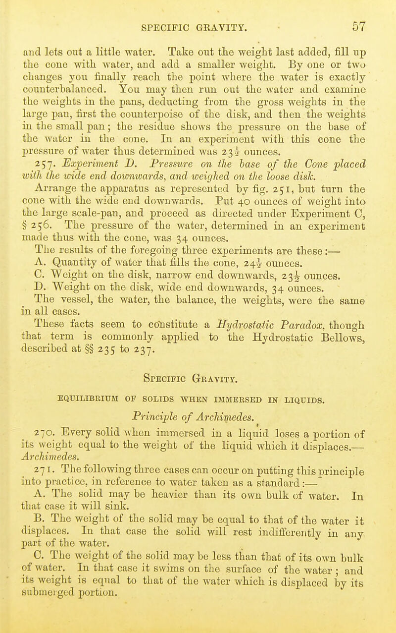 and lets out a little water. Take out the weight last added, fill np the cone with water, and add a smaller weight. By one or two changes you finally reach the point where the water is exactly counterbalanced. You may then run out the water and examine the weights in the pans, deducting from the gross weights in the large pan, fii-st the counterj)oise of the disk, and then the weights in the small pan; the residue shows the pressure on the base of the water in the cone. In an experiment with this cone the l)ressure of water thus determined was 23^ ounces. 257. Experiment D. Pressure on the base of tlie Cone placed with the icide end doivnivards, and weighed on the loose dish Arrange the apparatus as represented by fi.g. 251, but turn the cone with the wide end downwards. Put 40 ounces of weight into the large scale-pan, and proceed as directed under Experiment C, §256. The pressure of the water, determined in an experiment made thus with the cone, was 34 ounces. The results of the foregoing three experiments are these :— A. Quantity of water that fi.lls the cone, 24^ ounces. C. Weight on the disk, narrow end downwards, 23^ ounces. D. Weight on the disk, wide end downwards, 34 ounces. The vessel, the water, the balance, the weights, were the same in all cases. These facts seem to constitute a Hydrostatic Paradox, though that term is commonly applied to the Hydrostatic Bellows, described at §§235 to 237. Specific Geayitt. eqttilrbeium of solids when immeesed in liquids. Principle of ArcMmedes. 270. Every solid when immersed in a liquid loses a portion of its weight equal to the weight of the liquid which it displaces.— Archimedes. z-ji. The following three cases can occur on putting this principle into practice, in reference to water taken as a standard:— A. The solid may be heavier than its own bulk of water. In that case it will sink. B. The weight of the solid may be equal to that of the water it displaces. In that case the solid will rest indifferently in any part of the water. C. The weight of the solid may be less than that of its own bulk of water. In that case it swims on the surface of the water ; and its weight is equal to that of the water which is displaced by its submerged portion.