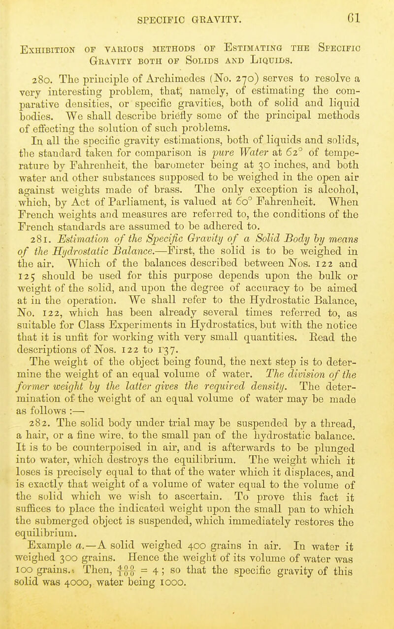 Gl Exhibition of various methods of Estimating the Specific Gravity both of Solids and Liquids. 280. The principle of Archimedes (No. 270) serves to resolve a very interesting problem, that, namely, of estimating the com- parative densities, or specific gravities, both of solid and liquid bodies. We shall describe briefly some of the principal methods of effecting the solution of such problems. In all the specific gravity estimations, both of liquids and solids, the standard taken for comparison is pure Water at 62° of tempe- rature by Fahrenheit, the barometer being at 30 inches, and both water and other substances supposed to be weighed in the open air against weights made of brass. The only exception is alcohol, which, by Act of Parliament, is valued at 60° Fahrenheit. When French weights and measures are referred to, the conditions of the French standards are assumed to be adhered to. 281. Estimation of the Specific Gravity of a Solid Body hy means of the Hydrostatic Balance.—First, the solid is to be weighed in the ail'. Which of the balances described between Nos. 122 and 125 should be used for this purpose depends upon the bulk or weight of the solid, and upon the degree of accuracy to be aimed at iu the operation. We shall refer to the Hydrostatic Balance, No. 122, which has been already several times referred to, as suitable for Class Experiments in Hydrostatics, but with the notice that it is unfit for working with very small quantities. Kead the descriptions of Nos. 122 to 137. The weight of the object being found, the next step is to deter- mine the weight of an equal volume of water. The division of the former weight hy the latter gives the required density. The deter- mination of the weight of an equal volume of water may be made as follows :— 282. The solid body under trial may be suspended by a thread, a hair, or a fine wire, to the small pan of the hydrostatic balance. It is to be counterpoised in air, and is afterwards to be plunged into water, which destroys the equilibrium. The weight which it loses is precisely equal to that of the water which it displaces, and is exactly that weight of a volume of water equal to the volume of the solid which we wish to ascertain. To prove this fact it suffices to place the indicated weight upon the small pan to which the submerged object is suspended, which immediately restores the equilibrium. Example a.—A solid weighed 400 grains in air. In water it weighed 300 grains. Hence the weiglit of its volume of water was 100 grains. I Then, = 4; so that the specific gravity of this solid was 4000, water being 1000.