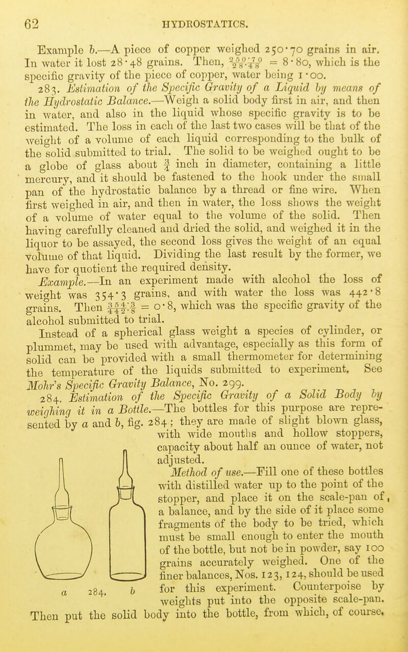 Example h.—A piece of copper weiglied 250*70 grains in air. In water it lost 28-48 grains. Then, '-W-Tff = 8'So, which is the specific gravity of the piece of copper, water being i -oo. 283. Estimation of the Specific Gravity of a Liquid by means of the Hydrostatic Balance.—Weigh a solid body first in air, and then in water, and also in the liquid whose specific gravity is to be estimated. The loss in each of the last two cases will be that of the weight of a volume of each liquid corresponding to the bulk of the solid submitted to trial. The solid to be weighed ought to be a globe of glass about ^ inch in diameter, containing a little mercury, and it should be fastened to the hook under the small pan of the hydrostatic balance by a thread or fine wire. When first weighed in air, and then in water, the loss shows the weight of a volume of water equal to tlie volume of the solid. Then having carefully cleaned and dried the solid, and weighed it in the liquor to be assayed, the second loss gives the weight of an equal volume of that liquid. Dividing the last result by the former, we have for quotient the requii-ed density. Example.—In an experiment made with alcohol the loss of weif»ht was 354 3 grains, and with water the loss was 442*8 grains. Then fft^f = o*8, which was the specific gravity of the alcohol submitted to trial. Instead of a spherical glass weight a species of cylinder, or plummet, may be used with advantage, especially as this form of solid can be provided with a small thermometer for determining the temperature of the liquids submitted to experiment. See Mohrs Specific Gravity Balance, No. 299. 284. Estimation of the Specific Gravity of a Solid Body by weighing it in a Bottle.—The bottles for this purpose are repre- sented by a and b, fig. 284; they are made of slight blown glass, with wide mouths and hollow stoppers, capacity about half an ounce of water, not adjusted. Method of use.—Fill one of these bottles with distilled water up to the point of the stopper, and place it on the scale-pan of, a balance, and by the side of it place some fragments of the body to be tried, which must be small enough to enter the mouth of the bottle, but not be in powder, say 100 grains accurately weighed. One of the finer balances, Nos. 123,124, should be used for this experiment. Counterpoise by weights put into the opposite scale-pan. Then put the solid body into the bottle, from which, of course. 284.