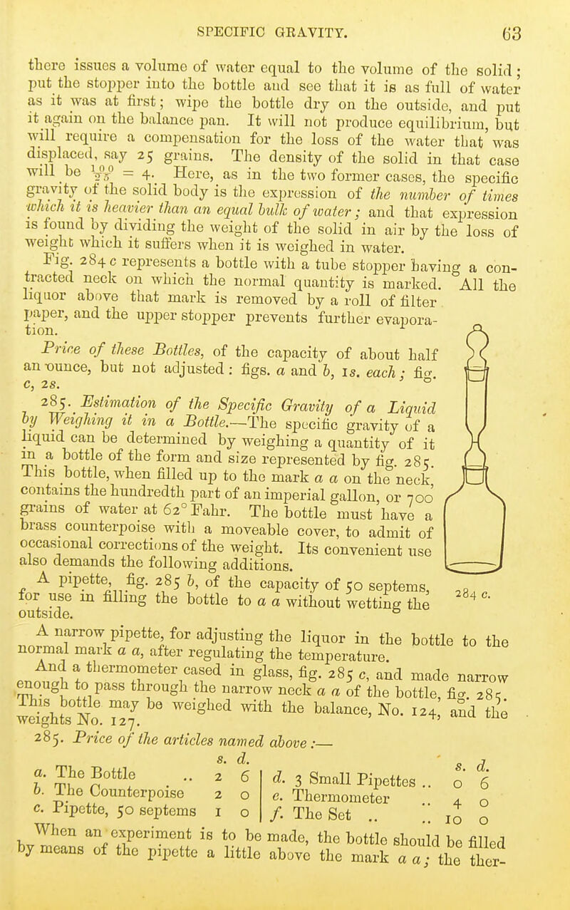 tbere issues a volume of water equal to the volume of the solid ; put the stopper into the bottle aud see that it is as full of water as it was at first; wipe the bottle dry on the outside, and put It again on the balance pan. It will not produce equilibrium, but will require a compensation for the loss of the water that'was displaced, say 25 grains. The density of the solid in that case will be = 4- Here, as in the two former cases, the specific gravity of the solid body is tlie expression of the numher of times winch It IS heavier than an equal hulk of water; and that expression is found by dividing the weight of the solid in air by the loss of weight which it suffers when it is weighed in water. Fig 284 c represents a bottle with a tube stopper having a con- tracted neck on which the normal quantity is marked. All the liquor above that mark is removed by a roll of filter paper, and the upper stopper prevents further evapora- tion. Price of these Bottles, of the capacity of about half an-ounce, but not adjusted: figs, a and b, is. each - ficr C, 2S. °' 285. Estimation of the Specific Gravity of a Liquid by Weighing it in a Bottle.~The specific gravity of a liquid can be determined by weighing a quantity of it in a bottle of the form and size represented by fig. 285 This bottle, when filled up to the mark a a on the neck' contains the hundredth part of an imperial gallon or 700 pms of water at 62°Fahr. The bottle must have a brass counterpoise witli a moveable cover, to admit of occasional corrections of the weight. Its convenient use also demands the following additions. A pipette fig. 285 b, of the capacity of 50 septems, for use m filling the bottle to a a without wetting the outside. ° A narrow pipette for adjusting the liquor in the bottle to the normal mark a a, after regulating the temperature. And a thermometer cased in glass, fig. 285 c, and made narrow enough to pass through the narrow neck a a of the bottle, fia. 28^ wello. 27^. ^^ 285. Frice of the articles named above: s. d. 284 c. a. The Bottle b. The Counterpoise c. Pipette, 50 septems 6 o o d. 3 Small Pipettes c. Thermometer /. The Set s. d. o 6 4 o 10 o When an experiment is to be made, the bottle should be filled by means of the pipette a little above the mark aa; the ther-