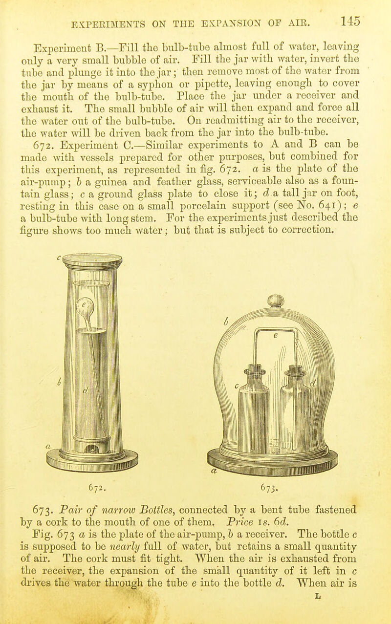 Experiment B.—Fill tlie bulb-tube almost full of water, leaving only a very small bubble of air. Fill the jar witb water, invert the ttibe and plimge it into the jar; then remove most of the water from the jar by means of a syphon or pipette, leaving enough to cover the mouth of the bulb-tube. Place the jar under a receiver and exhaust it. The small bubble of air will then expand and force all the water out of the bulb-tube. On readmitting air to the receiver, the water will be driven back from the jar into the bulb-tube. 672. Experiment C.—Similar experiments to A and B can be made with vessels prepared for other purposes, but combined for this experiment, as represented in fig. 672. a is the plate of the air-pump; h a guinea and feather glass, serviceable also as a foun- tain glass; c a ground glass plate to close it; da tall jar on foot, resting in this case on a small porcelain support (see No. 641) ; e a bulb-tube with long stem. For the experiments just described the figure shows too much water; but that is subject to correction. 672. 673. 673. 'Pair of narrow Bottles, connected by a bent tube fastened by a cork to the mouth of one of them. Price is. 6d. ^'ig- 673 a is the plate of the air-pump, h a receiver. The bottle c is supposed to be nearly full of water, but retains a small quantity of air. The cork must fit tight. When the air is exhausted from the receiver, the expansion of the small quantity of it left in c drives the water through the tube e into the bottle d. When air is L