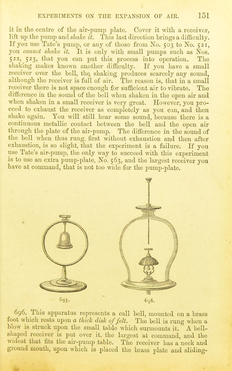 it in the centre of the air-pump plate. Cover it with a receiver, lift lip the pump and shalce it. This last direction brings a difficulty. If you use Tate's pump, or any of those from No. 503 to No. 521, you cannot shake it. It is only with small pumps such as Nos. 522, 523, that you cau put tlais. process into operation. The shaking makes known another difficulty. If you have a small receiver over the bell, the shaking produces scarcely any sound, although the receiver is full of air. The reason is, that in a small receiver there is not space enough for sufficient air to vibrate. The difference in the sound of the bell when shaken in the open air and when shaken in a small receiver is very great. However, you pro- ceed to exhaust the receiver as completely as you can, and then shake again. You will still hear some sound, because there is a continuous metallic contact between the bell and the open air through the plate of the air-pump. The difference in the sound of the bell when thus rung, first without exhaustion and then after exhaustion, is so slight, that the experiment is a failure. If you use Tate's air-pump, the only way to succeed with this experiment is to use an extra pump-plate, No. 563, and the largest receiver you have at command, that is not too wide fox the pump-plate. 696. This apparatus represents a call bell, mounted on a brass foot which rests upon a thick disk of felt. The bell is rung when a blow is struck upon the small table which surmounts it. A bell- shaped receiver is put over it, the largest at command, and the widest that fits the air-pump table. The receiver has a neck and ground mouth, ujpon which is placed the brass plate and sliding- m 696. 695.