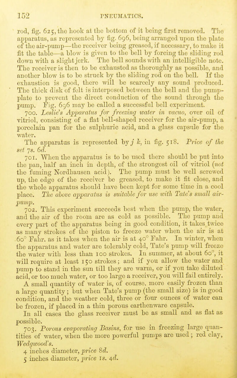 rod, fig. 625, the hook at the bottom of it being first removed. Tlie apparatus, as represented by fig. 696, being arranged upon tlie pLite of the air-pump—the receiver being greased, if necessary, to make it fit the table—a blow is given to the bell by forcing the sliding rod down with a slight jerk. The bell sounds with an intelligible note. The receiver is then to be exhausted as thoroughly as possible, and another blow is to be struck by the sliding rod on the bell. If the exhaustion is good, there will be scarcely any sound produced. The thick disk of felt is interposed between the bell and the pump- plate to prevent the direct conduction of the sound through the pump. Fig. 696 may be called a successful bell experiment. 700. Leslie's Apparatus for freezing water in vacuo, over oil of vitriol, consisting of a flat bell-shaped receiver for the air-pump, a porcelain pan for the sulphuric acid, and a glass capsule for the water. The apparatus is represented by / 7c, in fig. 518. Price of tlie set js. 6cl. 701. When the apparatus is to be used there should be put into the pan, half an inch in depth, of the strongest oil of vitriol (not the fuming Nordhausen acid). The pump must be well screwed up, the edge of the receiver be greased, to make it fit close, and the whole apparatus should have been kept for some time in a cool place. The above apparatus is suitable for use ivith Tate's small air- pump. 702. This experiment succeeds best when the pump, the water, and the air of the room are as cold as possible. The pump and every part of the apparatus being in good condition, it takes twice as many strokes of the piston to freeze water when the air is at . 60° Fahr. as it takes when the aii- is at 40° Fahr. In winter, when the apparatus and water are tolerably cold, Tate's pump will freeze the water with less than 100 strokes. In summer, at about 60°, it will require at least 150 strokes; and if you allow the water and. pump to stand in the sun till they are warm, or if you take diluted acid, or too much water, or too large a receiver, you will fail entirely. A small quantity of water is, of course, more easily frozen than a large quantity ; but when Tate's pump (the small size) is in good condition, and the weather cold, three or four ounces of water can be frozen, if placed in a thin porous earthenware capsule. In all cases the glass receiver must be as small and as flat as possible. 703. Porous evaporating Basins, for use in freezing large quan- tities of water, when the more powerful pumps are used; red clay, Weclgivood's. 4 inches diameter, price Sd. 5 inches diameter, price Js. ^d.